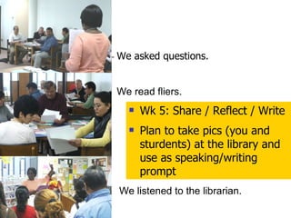 We asked questions. We read fliers. We listened to the librarian. Wk 5: Share / Reflect / Write Plan to take pics (you and sturdents) at the library and use as speaking/writing prompt 