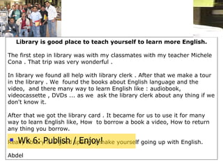 Library is good place to teach yourself to learn more English.   The first step in library was with my classmates with my teacher Michele Cona . That trip was very wonderful .   In library we found all help with library clerk . After that we make a tour in the library . We  found the books about English language and the video,  and there many way to learn English like : audiobook, videocassette , DVDs ... as we  ask the library clerk about any thing if we don't know it. After that we got the library card . It became for us to use it for many way to learn English like, How  to borrow a book a video, How to return any thing you borrow. Really library is a good space to make yourself going up with English.   Abdel   Wk 6: Publish / Enjoy! 