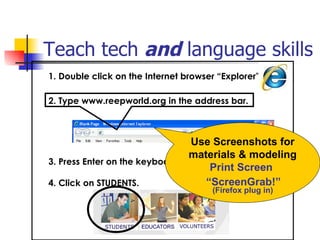 Teach tech  and  language skills   1. Double click on the Internet browser “Explorer”             3. Press Enter on the keyboard.  4. Click on STUDENTS. 2. Type www.reepworld.org in the address bar. Use Screenshots for materials & modeling Print Screen  “ ScreenGrab!”   (Firefox plug in) 