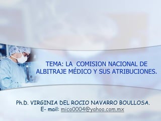 TEMA: LA COMISION NACIONAL DE
ALBITRAJE MÉDICO Y SUS ATRIBUCIONES.
Ph.D. VIRGINIA DEL ROCIO NAVARRO BOULLOSA.
E- mail: mico0004@yahoo.com.mx
 