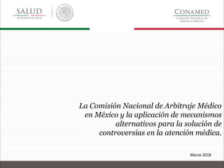 La Comisión Nacional de Arbitraje Médico
en México y la aplicación de mecanismos
alternativos para la solución de
controversias en la atención médica.
Marzo 2018
 