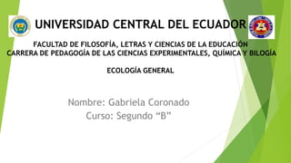 UNIVERSIDAD CENTRAL DEL ECUADOR
FACULTAD DE FILOSOFÍA, LETRAS Y CIENCIAS DE LA EDUCACIÓN
CARRERA DE PEDAGOGÍA DE LAS CIENCIAS EXPERIMENTALES, QUÍMICA Y BILOGÍA
ECOLOGÍA GENERAL
Nombre: Gabriela Coronado
Curso: Segundo “B”
 