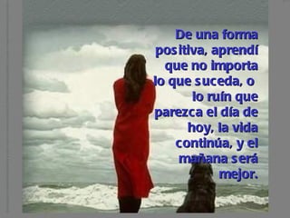De una forma positiva, aprendí que no importa lo que suceda, o  lo ruín que parezca el día de hoy, la vida continúa, y el mañana será mejor. 