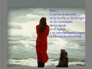 Pero ,
 si centras la atención
 en la familia, en los amigos
 en las necesidades
 de los demás
 en el trabajo
 y en intentar hacerlo mejor
La felicidad te encontrará .
 