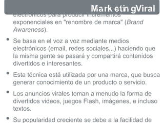 • Explotar las redes sociales y
Mo
t
ar
o
rs
km
ee
td
ii
no
s
gViral
electrónicos para producir incrementos
exponenciales en "renombre de marca" (Brand
Awareness).
• Se basa en el voz a voz mediante medios
electrónicos (email, redes sociales...) haciendo que
la misma gente se pasará y compartirá contenidos
divertidos e interesantes.
• Esta técnica está utilizada por una marca, que busca
generar conocimiento de un producto o servicio.
• Los anuncios virales toman a menudo la forma de
divertidos videos, juegos Flash, imágenes, e incluso
textos.
• Su popularidad creciente se debe a la facilidad de
 