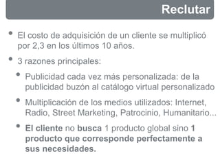 • El costo de adquisición de un cliente se multiplicó
por 2,3 en los últimos 10 años.
• 3 razones principales:
• Publicidad cada vez más personalizada: de la
publicidad buzón al catálogo virtual personalizado
• Multiplicación de los medios utilizados: Internet,
Radio, Street Marketing, Patrocinio, Humanitario...
• El cliente no busca 1 producto global sino 1
producto que corresponde perfectamente a
sus necesidades.
Reclutar
 