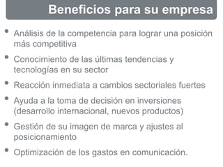 Beneficios para su empresa
• Análisis de la competencia para lograr una posición
más competitiva
• Conocimiento de las últimas tendencias y
tecnologías en su sector
• Reacción inmediata a cambios sectoriales fuertes
• Ayuda a la toma de decisión en inversiones
(desarrollo internacional, nuevos productos)
• Gestión de su imagen de marca y ajustes al
posicionamiento
• Optimización de los gastos en comunicación.
 
