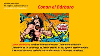 Conan el Bárbaro, también llamado Conan el Cimmerio o Conan de
Cimmeria. Es un personaje de ficción creado en 1932 por el escritor Robert
E. Howard para una serie de relatos destinados a la revista de relatos.
Recursos Educativos
Del profesor José Raúl Torres B.
arcanosdigitales.blogspot.com Conan el Bárbaro
 