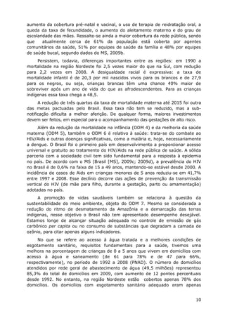 aumento da cobertura pré-natal e vacinal, o uso de terapia de reidratação oral, a
queda da taxa de fecundidade, o aumento do aleitamento materno e do grau de
escolaridade das mães. Ressalte-se ainda a maior cobertura da rede pública, sendo
que     atualmente cerca de 61% da população está coberta por agentes
comunitários da saúde, 51% por equipes de saúde da família e 48% por equipes
de saúde bucal, segundo dados do MS, 2009b.
     Persistem, todavia, diferenças importantes entre as regiões: em 1990 a
mortalidade na região Nordeste foi 2,5 vezes maior do que na Sul, com redução
para 2,2 vezes em 2008. A desigualdade racial é expressiva: a taxa de
mortalidade infantil é de 20,3 por mil nascidos vivos para os brancos e de 27,9
para os negros, ou seja, crianças brancas têm uma chance 40% maior de
sobreviver após um ano de vida do que as afrodescendentes. Para as crianças
indígenas essa taxa chega a 48,5.
      A redução de três quartos da taxa de mortalidade materna até 2015 foi outra
das metas pactuadas pelo Brasil. Essa taxa não tem se reduzido, mas a sub-
notificação dificulta a melhor aferição. De qualquer forma, maiores investimentos
devem ser feitos, em especial para o acompanhamento das gestações de alto risco.
      Além da redução da mortalidade na infância (ODM 4) e da melhoria da saúde
materna (ODM 5), também o ODM 6 é relativo à saúde: trata-se do combate ao
HIV/Aids e outras doenças significativas, como a malária e, hoje, necessariamente
a dengue. O Brasil foi o primeiro país em desenvolvimento a proporcionar acesso
universal e gratuito ao tratamento do HIV/Aids na rede pública de saúde. A sólida
parceria com a sociedade civil tem sido fundamental para a resposta à epidemia
no país. De acordo com o MS (Brasil [MS], 2009c; 2009d), a prevalência do HIV
no Brasil é de 0,6% na faixa de 15 a 49 anos, mantendo-se estável desde 2000. A
incidência de casos de Aids em crianças menores de 5 anos reduziu-se em 41,7%
entre 1997 e 2008. Esse declínio decorre das ações de prevenção da transmissão
vertical do HIV (de mãe para filho, durante a gestação, parto ou amamentação)
adotadas no país.
     A promoção de vidas saudáveis também se relaciona à questão da
sustentabilidade do meio ambiente, objeto do ODM 7. Mesmo se considerada a
redução do ritmo de desmatamento da Amazônia e a demarcação das terras
indígenas, nesse objetivo o Brasil não tem apresentado desempenho desejável.
Estamos longe de alcançar situação adequada no controle de emissão de gás
carbônico per capita ou no consumo de substâncias que degradam a camada de
ozônio, para citar apenas alguns indicadores.
     No que se refere ao acesso à água tratada e a melhores condições de
esgotamento sanitário, requisitos fundamentais para a saúde, tivemos uma
melhora na porcentagem de crianças de 0 a 5 anos que vivem em domicílios com
acesso à água e saneamento (de 61 para 78% e de 47 para 66%,
respectivamente), no período de 1992 a 2008 (PNAD). O número de domicílios
atendidos por rede geral de abastecimento de água (49,5 milhões) representou
85,3% do total de domicílios em 2009, com aumento de 12 pontos percentuais
desde 1992. No entanto, na região Nordeste estão cobertos apenas 78% dos
domicílios. Os domicílios com esgotamento sanitário adequado eram apenas


                                                                              10
 