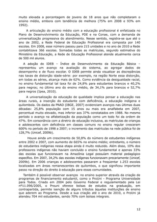 muito elevada a porcentagem de jovens de 18 anos que não completaram o
ensino médio, embora com tendência de melhora (75% em 2008 e 93% em
1992).
     A articulação do ensino médio com a educação profissional é enfatizada no
Plano de Desenvolvimento da Educação, PDE e na Conae, com a demanda de
universalização progressiva do atendimento. Nesse sentido, registra-se que até o
ano de 2002, a Rede Federal de Educação Profissional era composta por 140
escolas. Em 2008, esse número passou para 215 unidades e no ano de 2010 a Rede
contabilizava 366 escolas. Somadas todas as matrículas, segundo estimativa do
Ministério da Educação, a Rede de Educação Profissional atende atualmente cerca
de 500 mil alunos.
   A adoção do IDEB – Índice de Desenvolvimento da Educação Básica –
representou um avanço na avaliação do sistema, ao agregar dados de
desempenho e de fluxo escolar. O IDEB permite ainda visualizar as discrepâncias
nas taxas de distorção idade-série: por exemplo, na região Norte essa distorção,
em todas as séries, alcança mais de 62%. Como evidência da desigualdade racial,
no ensino fundamental tal taxa foi de 24,8% para estudantes brancos e 40,2%
para negros; no último ano do ensino médio, de 34,1% para brancos e 52,7%
para negros (Ipea, 2010).
     A universalização da educação de qualidade implica pensar a educação nas
áreas rurais, a inserção do estudante com deficiência, a educação indígena e
quilombola. Os dados da PNAD (IBGE, 2007) evidenciam avanços nas últimas duas
décadas: 25,8% população com 15 anos ou mais era analfabeta em 2007,
percentual muito elevado, mas inferior aos 37% constatados em 1988. No mesmo
período o avanço na alfabetização da população como um todo foi da ordem de
47%. Em consonância com a diretriz de educação inclusiva, as matrículas de crianças
e adolescentes com deficiência em classes comuns no ensino regular cresceram
600% no período de 1998 a 2007; o incremento das matrículas na rede pública foi de
128,7% (Unicef, 2009b).
       Houve ainda um crescimento de 50,8% do número de estudantes indígenas
entre 2002 e 2007, com aumento de 665% no ensino médio; entretanto, o número
de estudantes indígenas nessa etapa ainda é muito reduzido. Além disso, 10% dos
professores indígenas não haviam concluído o ensino fundamental e apenas 33%
das escolas que funcionavam na Amazônia Legal possuíam material pedagógico
específico. Em 2007, 34,2% das escolas indígenas funcionavam precariamente (Unicef,
2009b). Em 2006 crianças e adolescentes passaram a freqüentar 1.253 escolas
localizadas em áreas remanescentes de quilombos, o que significou importante
passo na direção do direito à educação para essas comunidades.
   Também é possível observar avanços no ensino superior através da criação de
programas de financiamento estudantil, como o ProUni - Programa Universidade
para Todos. Criado em 2004 pelo Governo Federal e regulamentado pela Lei
nº11.096/2005, o Prouni oferece bolsas de estudos na graduação, em
contrapartida, permite isenção de alguns tributos àquelas instituições de ensino
que aderem ao Programa. Desde a sua criação até o ano de 2010, o ProUni já
atendeu 704 mil estudantes, sendo 70% com bolsas integrais.



                                                                                12
 