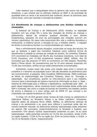 Cabe destacar que a desigualdade entre os gêneros não ocorre nas escolas
brasileiras, o que sinaliza que os esforços relativos ao ODM 3, de promoção da
igualdade entre os sexos e de autonomia das mulheres, devem se direcionar para
outros focos, como por exemplo o mercado de trabalho.


2.4 Atendimento de crianças e adolescentes com direitos violados ou
ameaçados:
      O Estatuto da Criança e do Adolescente (ECA) introduz na legislação
brasileira (em seu artigo 5o) o tema das violações de direitos de crianças e
adolescentes. Apesar de condenar qualquer atentado a seus direitos
fundamentais, passados 20 anos da promulgação tais violações ocorrem em
número significativo. Os casos mais recorrentes têm sido a violência doméstica e
institucional, a violência sexual, a situação de rua, o trabalho infantil, a negação
do direito à convivência familiar e a morbimortalidade por violência.
     Para o enfrentamento dessas situações, construídas ao longo dos séculos, há
que se destacar o papel dos Conselhos Tutelares como instância formal de
atendimento à violação ou ameaça de violação de direitos. Os Conselhos Tutelares
(CT) encontram-se instalados em 98,3% dos municípios brasileiros, num total de
5.472 Conselhos, com 27.360 conselheiros tutelares (IBGE, 2009a). Dos 92
municípios que não possuem CT 52% se concentram em três estados: Maranhão,
Bahia e Minas Gerais. Ao considerarmos que há 10 anos estavam presentes em
71,9% dos municípios, verifica-se que estão praticamente universalizados.
      Entretanto, muitas vezes não existe uma relação ideal entre o número de
conselhos e o tamanho da população local e não são atendidos os parâmetros para
seu funcionamento. A pesquisa Bons Conselhos (SEDH/Conanda, 2006) evidenciou
as falhas na implementação dos Conselhos Tutelares, tanto na formação e
capacitação dos conselheiros, quanto na infra-estrutura para o seu trabalho,
inclusive para a alimentação do sistema nacional de informação na área, o Sipia –
Sistema de Informação para a Infância e Adolescência, coordenado pela SDH.. A
partir desse diagnóstico, várias iniciativas foram implementadas desde então pela
SDH e Conanda, tais como a criação de Escolas de Conselhos nos estados, portais
de ensino à distancia e a nova versão web do SIPIA CT que começa a ser
implantado nas capitais brasileiras em 2010.
     O artigo 141 do ECA garante ainda “acesso de toda criança ou adolescente à
Defensoria Pública, ao Ministério Público e ao Poder Judiciário”. Entretanto,
segundo dados da pesquisa Munic (IBGE, 2009a), as defensorias públicas da
criança e do adolescente e as varas para infância e juventude ainda são em
número bastante reduzido. As defensorias públicas especializadas estão presentes
em apenas 796 municípios, predominantemente no Nordeste e Sudeste, que
concentram 72% desses núcleos especializados existentes no país. Já as varas
especializadas estão presentes somente em 14,3% dos municípios, sendo 17,8%
na região Sudeste, 17,8% 8,7% na região Sul, 9,9% na Centro-Oeste, e 15,8% e
15,1% no Nordeste e Norte respectivamente.




                                                                                 13
 