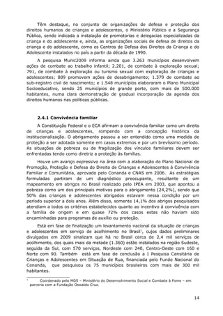 Têm destaque, no conjunto de organizações de defesa e proteção dos
direitos humanos de crianças e adolescentes, o Ministério Público e a Segurança
Pública, sendo indicada a instalação de promotorias e delegacias especializadas da
criança e do adolescente e, ainda, as organizações sociais de defesa de direitos da
criança e do adolescente, como os Centros de Defesa dos Direitos da Criança e do
Adolescente instalados no país a partir da década de 1990.
      A pesquisa Munic2009 informa ainda que 3.263 municípios desenvolvem
ações de combate ao trabalho infantil; 2.201, de combate à exploração sexual;
791, de combate à exploração ou turismo sexual com exploração de crianças e
adolescentes; 889 promovem ações de desabrigamento; 1.379 de combate ao
sub-registro civil de nascimento; e 1.548 municípios elaboraram o Plano Municipal
Socioeducativo, sendo 25 municípios de grande porte, com mais de 500.000
habitantes, numa clara demonstração de gradual incorporação da agenda dos
direitos humanos nas políticas públicas.



       2.4.1 Convivência familiar
      A Constituição Federal e o ECA afirmam a convivência familiar como um direito
de crianças e adolescentes, rompendo com a concepção histórica da
institucionalização. O abrigamento passou a ser entendido como uma medida de
proteção a ser adotada somente em casos extremos e por um brevíssimo período.
As situações de pobreza ou de fragilização dos vínculos familiares devem ser
enfrentadas tendo como diretriz a proteção às famílias.
     Houve um avanço expressivo na área com a elaboração do Plano Nacional de
Promoção, Proteção e Defesa do Direito de Crianças e Adolescentes à Convivência
Familiar e Comunitária, aprovado pelo Conanda e CNAS em 2006. As estratégias
formuladas partiram de um diagnóstico preocupante, resultante de um
mapeamento em abrigos no Brasil realizado pelo IPEA em 2003, que apontou a
pobreza como um dos principais motivos para o abrigamento (24,2%), sendo que
50% das crianças e adolescentes abrigados estavam nessa condição por um
período superior a dois anos. Além disso, somente 14,1% dos abrigos pesquisados
atendiam a todos os critérios estabelecidos quanto ao incentivo à convivência com
a família de origem e em quase 72% dos casos estas não haviam sido
encaminhadas para programas de auxílio ou proteção.
     Está em fase de finalização um levantamento nacional da situação de crianças
e adolescentes em serviço de acolhimento no Brasil1, cujos dados preliminares
divulgados em 2009 sinalizam que há no Brasil cerca de 2,4 mil serviços de
acolhimento, dos quais mais da metade (1.360) estão instalados na região Sudeste,
seguida da Sul, com 570 serviços, Nordeste com 240, Centro-Oeste com 160 e
Norte com 90. Também está em fase de conclusão a I Pesquisa Censitária de
Crianças e Adolescentes em Situação de Rua, financiada pelo Fundo Nacional do
Conanda, que pesquisou os 75 municípios brasileiros com mais de 300 mil
habitantes.
1
         Coordenado pelo MDS – Ministério do Desenvolvimento Social e Combate à Fome – em
    parceria com a Fundação Oswaldo Cruz.


                                                                                            14
 