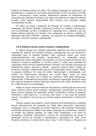 Estatuto do Desarmamento em 2003 e por políticas estaduais de segurança, que
possibilitaram a redução de homicídios especialmente no Rio de Janeiro, em São
Paulo e Pernambuco. Nesse sentido, destacam-se também as campanhas de
prevenção dos acidentes de trânsito e de ações comunitárias em áreas de violência
armada, como aquelas desenvolvidas pelo Pronasci nas principais regiões
metropolitanas do país.
     Em 2003, foi criado o Programa de Proteção de Crianças e Adolescentes
Ameaçados de Morte- PPCAAM, experiência pioneira no contexto internacional,
com a coordenação da SDH. O Programa foi implantado em 11 estados e com um
Núcleo Federal operando em Brasília como retaguarda às demais unidades da
federação. Até 2010 o PPCAAM registrou um total de 4.512 pessoas protegidas,
das quais 1.592 são crianças e adolescentes.



     2.4.5 Violência sexual contra crianças e adolescentes
     A violência sexual tem recebido tratamento específico em meio às diversas
situações de violência que atingem crianças e adolescentes, por sua incidência e
implicações para as políticas públicas. Pode configurar abuso, que ocorre
predominantemente nas relações intrafamiliares, ou exploração sexual,
destacando-se nessa modalidade a pornografia, que tem se valido da Internet para
expandir o acesso de pedófilos e o turismo sexual. O tráfico para finalidade de
exploração sexual envolve majoritariamente mulheres, com elevado percentual de
adolescentes negras, segundo a Pestraf – Pesquisa nacional sobre o tráfico de
mulheres, crianças e adolescentes para fins de exploração sexual (Cecria, 2002).
A pesquisa identificou 110 rotas de tráfico intermunicipal e interestadual, com
número de adolescentes expressivo em 45,6% delas. Entre as rotas
internacionais, 120 lidam com o tráfico de mulheres e 50% delas transportam
adolescentes. O Mapeamento dos pontos vulneráveis à exploração sexual ao longo
das rodovias brasileiras (Polícia Rodoviária Nacional & OIT, 2010) identificou mais
de 1.800 pontos de vulnerabilidade.
     Dados do Disque Denúncia Nacional demonstram a distribuição das denuncias
sobre violência sexual contra crianças e adolescentes: predominam os casos de
abuso sexual, seguidos da exploração sexual, pornografia e tráfico de pessoas.
Predomina a faixa etária de 7 a 14 anos, bem como o viés racial da violência
sexual e de gênero, uma vez que as meninas negras representam a maioria das
vítimas.
     Visando superar esse quadro, o Plano Nacional de Enfrentamento à Violência
Sexual Infanto-Juvenil foi aprovado em 2000. Dele decorreram importantes
conquistas, como a instituição do Comitê Nacional e da Comissão Intersetorial
coordenada pelo governo federal. Com ações integradas em campanhas e também
no âmbito das políticas públicas, as redes foram fortalecidas e as áreas de
abrangência ampliadas. Atualmente o serviço de enfrentamento do abuso e
exploração sexual de crianças e adolescentes, implantado em 2001 como
Programa Sentinela, é desenvolvido pelos Creas. A SDH financia o Programa de



                                                                                18
 