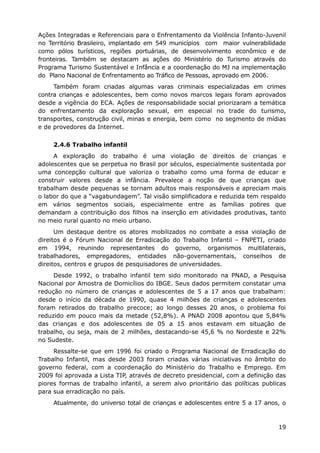 Ações Integradas e Referenciais para o Enfrentamento da Violência Infanto-Juvenil
no Território Brasileiro, implantado em 549 municípios com maior vulnerabilidade
como pólos turísticos, regiões portuárias, de desenvolvimento econômico e de
fronteiras. Também se destacam as ações do Ministério do Turismo através do
Programa Turismo Sustentável e Infância e a coordenação do MJ na implementação
do Plano Nacional de Enfrentamento ao Tráfico de Pessoas, aprovado em 2006.
     Também foram criadas algumas varas criminais especializadas em crimes
contra crianças e adolescentes, bem como novos marcos legais foram aprovados
desde a vigência do ECA. Ações de responsabilidade social priorizaram a temática
do enfrentamento da exploração sexual, em especial no trade do turismo,
transportes, construção civil, minas e energia, bem como no segmento de mídias
e de provedores da Internet.


     2.4.6 Trabalho infantil
     A exploração do trabalho é uma violação de direitos de crianças e
adolescentes que se perpetua no Brasil por séculos, especialmente sustentada por
uma concepção cultural que valoriza o trabalho como uma forma de educar e
construir valores desde a infância. Prevalece a noção de que crianças que
trabalham desde pequenas se tornam adultos mais responsáveis e apreciam mais
o labor do que a “vagabundagem”. Tal visão simplificadora e reduzida tem respaldo
em vários segmentos sociais, especialmente entre as famílias pobres que
demandam a contribuição dos filhos na inserção em atividades produtivas, tanto
no meio rural quanto no meio urbano.
      Um destaque dentre os atores mobilizados no combate a essa violação de
direitos é o Fórum Nacional de Erradicação do Trabalho Infantil – FNPETI, criado
em 1994, reunindo representantes do governo, organismos multilaterais,
trabalhadores, empregadores, entidades não-governamentais, conselhos de
direitos, centros e grupos de pesquisadores de universidades.
     Desde 1992, o trabalho infantil tem sido monitorado na PNAD, a Pesquisa
Nacional por Amostra de Domicílios do IBGE. Seus dados permitem constatar uma
redução no número de crianças e adolescentes de 5 a 17 anos que trabalham:
desde o início da década de 1990, quase 4 milhões de crianças e adolescentes
foram retirados do trabalho precoce; ao longo desses 20 anos, o problema foi
reduzido em pouco mais da metade (52,8%). A PNAD 2008 apontou que 5,84%
das crianças e dos adolescentes de 05 a 15 anos estavam em situação de
trabalho, ou seja, mais de 2 milhões, destacando-se 45,6 % no Nordeste e 22%
no Sudeste.
     Ressalte-se que em 1996 foi criado o Programa Nacional de Erradicação do
Trabalho Infantil, mas desde 2003 foram criadas várias iniciativas no âmbito do
governo federal, com a coordenação do Ministério do Trabalho e Emprego. Em
2009 foi aprovada a Lista TIP, através de decreto presidencial, com a definição das
piores formas de trabalho infantil, a serem alvo prioritário das políticas publicas
para sua erradicação no país.
     Atualmente, do universo total de crianças e adolescentes entre 5 a 17 anos, o



                                                                                19
 