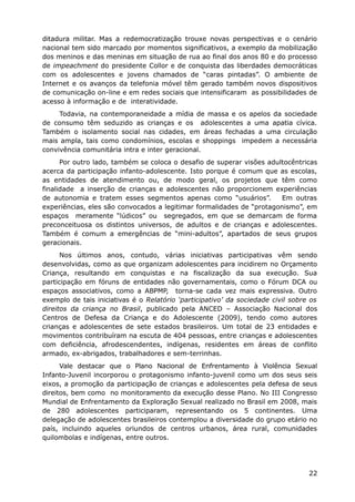 ditadura militar. Mas a redemocratização trouxe novas perspectivas e o cenário
nacional tem sido marcado por momentos significativos, a exemplo da mobilização
dos meninos e das meninas em situação de rua ao final dos anos 80 e do processo
de impeachment do presidente Collor e de conquista das liberdades democráticas
com os adolescentes e jovens chamados de “caras pintadas”. O ambiente de
Internet e os avanços da telefonia móvel têm gerado também novos dispositivos
de comunicação on-line e em redes sociais que intensificaram as possibilidades de
acesso à informação e de interatividade.
     Todavia, na contemporaneidade a mídia de massa e os apelos da sociedade
de consumo têm seduzido as crianças e os adolescentes a uma apatia cívica.
Também o isolamento social nas cidades, em áreas fechadas a uma circulação
mais ampla, tais como condomínios, escolas e shoppings impedem a necessária
convivência comunitária intra e inter geracional.
      Por outro lado, também se coloca o desafio de superar visões adultocêntricas
acerca da participação infanto-adolescente. Isto porque é comum que as escolas,
as entidades de atendimento ou, de modo geral, os projetos que têm como
finalidade a inserção de crianças e adolescentes não proporcionem experiências
de autonomia e tratem esses segmentos apenas como “usuários”.          Em outras
experiências, eles são convocados a legitimar formalidades de “protagonismo”, em
espaços meramente “lúdicos” ou segregados, em que se demarcam de forma
preconceituosa os distintos universos, de adultos e de crianças e adolescentes.
Também é comum a emergências de “mini-adultos”, apartados de seus grupos
geracionais.
      Nos últimos anos, contudo, várias iniciativas participativas vêm sendo
desenvolvidas, como as que organizam adolescentes para incidirem no Orçamento
Criança, resultando em conquistas e na fiscalização da sua execução. Sua
participação em fóruns de entidades não governamentais, como o Fórum DCA ou
espaços associativos, como a ABPMP, torna-se cada vez mais expressiva. Outro
exemplo de tais iniciativas é o Relatório ‘participativo’ da sociedade civil sobre os
direitos da criança no Brasil, publicado pela ANCED – Associação Nacional dos
Centros de Defesa da Criança e do Adolescente (2009), tendo como autores
crianças e adolescentes de sete estados brasileiros. Um total de 23 entidades e
movimentos contribuíram na escuta de 404 pessoas, entre crianças e adolescentes
com deficiência, afrodescendentes, indígenas, residentes em áreas de conflito
armado, ex-abrigados, trabalhadores e sem-terrinhas.
      Vale destacar que o Plano Nacional de Enfrentamento à Violência Sexual
Infanto-Juvenil incorporou o protagonismo infanto-juvenil como um dos seus seis
eixos, a promoção da participação de crianças e adolescentes pela defesa de seus
direitos, bem como no monitoramento da execução desse Plano. No III Congresso
Mundial de Enfrentamento da Exploração Sexual realizado no Brasil em 2008, mais
de 280 adolescentes participaram, representando os 5 continentes. Uma
delegação de adolescentes brasileiros contemplou a diversidade do grupo etário no
país, incluindo aqueles oriundos de centros urbanos, área rural, comunidades
quilombolas e indígenas, entre outros.




                                                                                  22
 