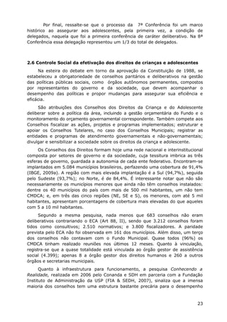Por final, ressalte-se que o processo da 7ª Conferência foi um marco
histórico ao assegurar aos adolescentes, pela primeira vez, a condição de
delegados, naquela que foi a primeira conferência de caráter deliberativo. Na 8ª
Conferência essa delegação representou um 1/3 do total de delegados.



2.6 Controle Social da efetivação dos direitos de crianças e adolescentes
     Na esteira do debate em torno da aprovação da Constituição de 1988, se
estabeleceu a obrigatoriedade de conselhos paritários e deliberativos na gestão
das políticas públicas sociais, como órgãos autônomos permanentes, compostos
por representantes do governo e da sociedade, que devem acompanhar o
desempenho das políticas e propor mudanças para assegurar sua eficiência e
eficácia.
     São atribuições dos Conselhos dos Direitos da Criança e do Adolescente
deliberar sobre a política da área, incluindo a gestão orçamentária do Fundo e o
monitoramento do orçamento governamental correspondente. Também compete aos
Conselhos fiscalizar as ações, projetos e programas implementados; estruturar e
apoiar os Conselhos Tutelares, no caso dos Conselhos Municipais; registrar as
entidades e programas de atendimento governamentais e não-governamentais;
divulgar e sensibilizar a sociedade sobre os direitos da criança e adolescente.
     Os Conselhos dos Direitos formam hoje uma rede nacional e interinstitucional
composta por setores de governo e da sociedade, cuja tessitura imbrica as três
esferas de governo, guardada a autonomia de cada ente federativo. Encontram-se
implantados em 5.084 municípios brasileiros, perfazendo uma cobertura de 91,4%
(IBGE, 2009a). A região com mais elevada implantação é a Sul (94,7%), seguida
pelo Sudeste (93,7%); no Norte, é de 84,4%. É interessante notar que não são
necessariamente os municípios menores que ainda não têm conselhos instalados:
dentre os 40 municípios do país com mais de 500 mil habitantes, um não tem
CMDCA; e, em três das cinco regiões (NE, SE e S), os menores, com até 5 mil
habitantes, apresentam porcentagens de cobertura mais elevadas do que aqueles
com 5 a 10 mil habitantes.
      Segundo a mesma pesquisa, nada menos que 683 conselhos não eram
deliberativos contrariando o ECA (Art 88, II), sendo que 3.212 conselhos foram
tidos como consultivos; 2.510 normativos; e 3.800 fiscalizadores. A paridade
prevista pelo ECA não foi observada em 161 dos municípios. Além disso, um terço
dos conselhos não contavam com o Fundo Municipal. Quase todos (96%) os
CMDCA tinham realizado reuniões nos últimos 12 meses. Quanto à vinculação,
registra-se que a quase totalidade está vinculada ao órgão gestor de assistência
social (4.399); apenas 8 a órgão gestor dos direitos humanos e 260 a outros
órgãos e secretarias municipais.
      Quanto à infraestrutura para funcionamento, a pesquisa Conhecendo a
Realidade, realizada em 2006 pelo Conanda e SDH em parceria com a Fundação
Instituto de Administração da USP (FIA & SEDH, 2007), sinaliza que a imensa
maioria dos conselhos tem uma estrutura bastante precária para o desempenho



                                                                              23
 