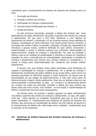 necessárias para o funcionamento do Sistema de Garantia dos Direitos como um
todo:
   1. Promoção dos Direitos;
   2. Proteção e Defesa dos Direitos;
   3. Participação de Crianças e Adolescentes;
   4. Controle Social da Efetivação dos Direitos; e
   5. Gestão da Política.
       Os dois primeiros (promoção, proteção e defesa dos direitos) são eixos
aglutinadores de ações diretamente vinculadas à garantia dos direitos de crianças
e adolescentes. Em que pese o ECA fazer referência a uma “política de
atendimento de direitos”, a Resolução 113 do Conanda avançou nessa definição do
Estatuto, considerada um tanto imprecisa e até mesmo pouco técnica. Portanto, a
promoção dos direitos implica na geração, utilização e fruição das capacidades de
indivíduos e grupos sociais, conforme definição do Ipea (2010), envolvendo a
implementação e acesso a políticas públicas que promovam oportunidades ao
desenvolvimento integral de crianças e adolescentes. No caso da proteção e
defesa, trata-se de medidas de solidariedade a indivíduos e grupos em resposta a
situações de risco e contingências de vulnerabilidade, abrangendo a proteção de
crianças e adolescentes que tiveram seus direitos violados ou ameaçados e o
acesso à Justiça para responsabilização dos violadores dos direitos infanto-
adolescentes.
        O terceiro eixo que também reúne ações entendidas como finalísticas diz
respeito à participação de crianças e adolescentes. Ter a opinião de crianças e
adolescentes considerada nas ações voltadas ao seu grupo etário, assim como sua
presença garantida em diferentes espaços e níveis decisórios, de acordo com as
peculiaridades do seu estágio de desenvolvimento, é visto aqui como parte do
desenvolvimento integral infanto-adolescente. Esse eixo se destaca ainda por sua
transversalidade e conectividade, ou seja, as crianças e os adolescentes devem
ser ouvidos nas ações de promoção, proteção e defesa dos seus direitos que
fazem parte dos eixos iniciais, mas também na formulação e implementação da
Política, constituintes dos eixo-meios subsequentes.
       Os últimos eixos, de controle e gestão, agrupam as ações indiretamente
vinculadas à garantia dos direitos de crianças e adolescentes, ou seja, são ações-
meio que visam garantir as condições necessárias para que os seus direitos
sejam respeitados. O fortalecimento das instâncias do Sistema de Garantia dos
Direitos, das estruturas de coordenação da política nas três esferas de governo e
do financiamento da Política são reafirmadas como condições fundamentais para
se alcançar os fins propostos.




3.3    Diretrizes da Política Nacional dos Direitos Humanos de Crianças e
      Adolescentes



                                                                               29
 