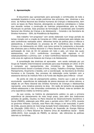 1. Apresentação


       O documento aqui apresentado para apreciação e contribuições de toda a
sociedade brasileira é uma versão preliminar dos princípios, das diretrizes e dos
eixos da Política Nacional dos Direitos Humanos de Crianças e Adolescentes, bem
como as bases do Plano Decenal, abrangendo os objetivos estratégicos e metas
que deverão nortear a construção de matrizes programáticas para os Planos
Plurianuais no período. Esse processo de formulação é coordenado pelo Conselho
Nacional dos Direitos da Criança e do Adolescente – Conanda e da Secretaria de
Direitos Humanos – SDH, da Presidência da República.
       Este trabalho “em-progresso” vem sendo elaborado num longo período de
tempo iniciado com a criação do Conanda em 1992, substanciado pelo debate nas
sete conferências realizadas sobre diferentes temas da política para a infância e
adolescência, e intensificado no processo da 8ª. Conferência dos Direitos da
Criança e do Adolescente em 2009, cujo tema central foi justamente a discussão
das diretrizes para a Política Nacional e o Plano Decenal. Essa Conferência teve a
participação de mais de 65 mil pessoas em todo o país, um terço das quais
adolescentes, em 2.611 conferências municipais, 260 regionais e 27
estaduais/distrital e culminou com a maior Conferência Nacional realizada nesses
vinte anos de vigência do Estatuto da Criança e do Adolescente.
      A consolidação das diretrizes ali aprovadas vem sendo realizada por um
Grupo de Trabalho Interministerial constituído para essa finalidade em 2010. O GTI
é composto por representantes dos ministérios da Saúde, Educação,
Desenvolvimento Social e Combate à Fome, Justiça, Trabalho e Emprego, Fazenda,
Planejamento, Orçamento e Gestão, com a coordenação da Secretaria de Direitos
Humanos e do Conanda. Seu processo de elaboração conta também com a
assessoria técnica do Instituto Polis e do Fundo das Nações para Infância - Unicef.
       Do ponto de vista de planejamento público, mesmo que o país já venha
acumulando experiências de elaboração de planos decenais em vários setores, a
edição de um Plano Decenal dos Direitos Humanos de Crianças e Adolescentes
representa uma iniciativa pioneira na área. Em razão do tamanho da população
infanto-adolescente e das dimensões continentais do Brasil, trata-se também de
uma experiência inédita na América Latina.
       Ao que consta, na história do planejamento público no país a primeira
experiência de planejamento de mais longo prazo, para além dos tradicionais
períodos de gestão, resultou no Plano Decenal de Desenvolvimento Econômico e
Social (PNDES), elaborado pelo IPEA, para o período entre 1967 a 1976, durante
os governos militares. Contudo, esse Plano não chegou a ser executado. A partir
de então, poucos planos de mais longa duração foram elaborados: o Plano Decenal
de Educação (2001-2011), o Plano Decenal de Expansão de Energia Elétrica
(2003-2012) e o Plano Decenal do Sistema Único de Assistência Social - SUAS
(2006-2015). Com exceção do PNDES, os demais são referentes às políticas
setoriais ou temáticas.




                                                                                 3
 