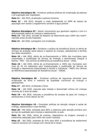 Objetivo Estratégico 06 - Fortalecer políticas públicas de erradicação da pobreza
e de superação das iniqüidades.
Meta 11 – Até 2015, erradicada a pobreza extrema.
Meta 12 – Até 2015, atingida a meta estabelecida no ODM de acesso da
população sem acesso a esgotamento sanitário e água potável.



Objetivo Estratégico 07 - Adotar mecanismos que garantam registro o civil e a
documentação básica de crianças e adolescentes
Meta 13 - Até 2015, emissão de Registro de Nascimento para 100% dos recém-
nascidos antes da alta hospitalar.
Meta 14 - Até 2020, subregistro civil erradicado.



Objetivo Estratégico 08 – Fortalecer a política de Assistência Social na oferta de
serviços de proteção social básica e especial às crianças, adolescentes e famílias
que delas necessitem.
Meta 15 – Até 2020, oferta de co-financiamento a 100% dos municípios para
implantação e qualificação do Serviço de Proteção e Atendimento Integral à
Família - PAIF - nos Centros de Referência de Assistência Social - CRAS.
Meta 16 – Até 2020, oferta de co-financiamento a 100% dos municípios com
mais de 20 mil habitantes para implementação e qualificação do Serviço de
Proteção e Atendimento Especializado à Família e Indivíduos - PAEFI nos Centros
de Referência Especializados de Assistência Social – CREAS.



Objetivo Estratégico 09 - Fortalecer políticas de segurança alimentar para
erradicação da fome e melhoria da qualidade nutricional de crianças e
adolescentes.
Meta 17 – Até 2015, erradicada a fome.
Meta 18 – Até 2020, reduzida pela metade a desnutrição crônica em crianças
menores de 5 anos de idade.
Meta 19 - Até 2020, reduzida a prevalência de excesso de peso em criança e
adolescentes a níveis abaixo de 5%.



Objetivo Estratégico 10 - Consolidar políticas de atenção integral à saúde de
crianças, adolescentes e suas famílias.
Meta 20 - Até 2020, ampliada para 80% a cobertura pela atenção primária com
serviço de qualidade para crianças a adolescentes no país.
Meta 21- Até 2020, oferta de exames, diagnósticos de triagem neonatal e
tratamento adequado para 100% dos recém nascidos.
Meta 22 - Até 2020, ampliada de 41% para 60% a prevalência de aleitamento
materno exclusivo em crianças com menos de 6 meses.


                                                                               34
 