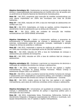 Objetivo Estratégico 20 - Implementar os serviços e programas de proteção dos
direitos e responsabilização dos adolescentes em conflito com a lei, de acordo com
os parâmetros do Sistema Nacional de Atendimento Socioeducativo.
Meta 56 - Até 2015, programas para execução de medidas socioeducativas em
meio aberto implantados em 100% dos municípios com mais de 20.000
habitantes.
Meta 57 – Até 2020, reduzida em 50% a taxa de internação de adolescentes em
conflito com a lei.
Meta 58 – Até 2015, implantados, em todas as capitais, centros integrados de
atendimento inicial ao adolescente que se atribua ato infracional.
Meta 59 – Até 2015, 100% das unidades               de   execução   das   medidas
socioeducativas com SIPIA-SINASE alimentado.



Objetivo Estratégico 21 - Definir e implementar políticas e programas de
enfrentamento à morbimortalidade de crianças e adolescentes por causas
externas, contemplando ações de prevenção, proteção, reabilitação e atenção
integral às vítimas de acidentes e violências.
Meta 60 – Até 2015, implantado o sistema de vigilância de violência e acidentes
em 100% dos municípios com população acima de 200.000 habitantes.
Meta 61 – Até 2020, reduzida em 40% a taxa de mortalidade de crianças e
adolescentes pos acidentes de transportes.
Meta 62 - Até 2020, reduzida em 20% a taxa de violência letal de crianças e
adolescentes.


Objetivo estratégico 22 - Fortalecer e aprimorar os mecanismos de denúncia e
notificação de violações dos direitos de crianças e adolescentes.
Meta 63 – Até 2015, implantado o Disque CTs-125 nas capitais e regiões
metropolitanas, articulado ao Disque Direitos Humanos- Módulo Criança e
Adolescente (Disque 100) e ao SIPIA-CT.
Meta 64 – Até 2015, criada a ouvidoria nacional dos direitos humanos de crianças
e adolescentes com independência e autonomia política, com mandato e indicação
pelo Conselho Nacional dos Direitos da Criança e do Adolescente – Conanda.
Meta 65 – Até 2015, criados canais de help line, nas capitais e em regiões
metropolitanas, para casos de violências cometidas contra crianças e adolescente.



Objetivo Estratégico 23 – Universalizar, em igualdade de condições, o acesso de
crianças e adolescentes aos sistemas de justiça e segurança pública para a
efetivação dos seus direitos.
Meta 66 - Até 2015, implantadas Varas, Promotorias, Defensorias, Centros de
Atendimento Integrado e Delegacias especializadas da Infância e Juventude, com
equipe interprofissional, nas 27 capitais e regiões metropolitanas.



                                                                               38
 