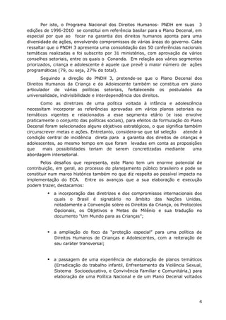 Por isto, o Programa Nacional dos Direitos Humanos- PNDH em suas 3
edições de 1996-2010 se constitui em referência basilar para o Plano Decenal, em
especial por que ao focar na garantia dos direitos humanos aponta para uma
diversidade de ações, envolvendo compromissos de várias áreas do governo. Cabe
ressaltar que o PNDH 3 apresenta uma consolidação das 50 conferências nacionais
temáticas realizadas e foi subscrito por 31 ministérios, com aprovação de vários
conselhos setoriais, entre os quais o Conanda. Em relação aos vários segmentos
priorizados, criança e adolescente é aquele que prevê o maior número de ações
programáticas (79, ou seja, 27% do total).
       Seguindo a direção do PNDH 3, pretende-se que o Plano Decenal dos
Direitos Humanos da Criança e do Adolescente também se constitua em plano
articulador de várias políticas setoriais, fortalecendo os postulados da
universalidade, indivisibilidade e interdependência dos direitos.
       Como as diretrizes de uma política voltada à infância e adolescência
necessitam incorporar as referências aprovadas em vários planos setoriais ou
temáticos vigentes e relacionados a esse segmento etário (e isso envolve
praticamente o conjunto das políticas sociais), para efeitos da formulação do Plano
Decenal foram selecionados alguns objetivos estratégicos, o que significa também
circunscrever metas e ações. Entretanto, considera-se que tal seleção      atende à
condição central de incidência direta para a garantia dos direitos de crianças e
adolescentes, ao mesmo tempo em que foram levadas em conta as proposições
que     mais possibilidades teriam de serem concretizadas mediante             uma
abordagem intersetorial.
       Pelos desafios que representa, este Plano tem um enorme potencial de
contribuição, em geral, ao processo do planejamento público brasileiro e pode se
constituir num marco histórico também no que diz respeito ao possível impacto na
implementação do ECA. Entre os avanços que a sua elaboração e execução
podem trazer, destacamos:
          a incorporação das diretrizes e dos compromissos internacionais dos
            quais o Brasil é signatário no âmbito das Nações Unidas,
            notadamente a Convenção sobre os Direitos da Criança, os Protocolos
            Opcionais, os Objetivos e Metas do Milênio e sua tradução no
            documento “Um Mundo para as Crianças”;


          a ampliação do foco da “proteção especial” para uma política de
            Direitos Humanos de Crianças e Adolescentes, com a reiteração de
            seu caráter transversal;


          a passagem de uma experiência de elaboração de planos temáticos
            (Erradicação do trabalho infantil, Enfrentamento da Violência Sexual,
            Sistema Socioeducativo, e Convivência Familiar e Comunitária,) para
            elaboração de uma Política Nacional e de um Plano Decenal voltados




                                                                                 4
 