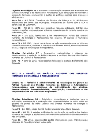 Objetivo Estratégico 26 – Promover a implantação universal dos Conselhos de
Direitos da Criança e do Adolescente, fortalecendo suas atribuições de mobilizar a
sociedade, formular, acompanhar e avaliar as políticas públicas para crianças e
adolescentes.
Meta 74 – Até 2020, Conselhos de Direitos da Criança e do Adolescente
implantados em 100% dos municípios, funcionando de acordo com o ECA e
parâmetros do CONANDA.
Meta 75 - Até 2015, 100% dos conselhos nacional, estaduais, distrital, das
capitais e regiões metropolitanas utilizando mecanismos de consulta pública em
suas resoluções.
Meta 76 – Até 2015, formulados e em implementação Planos dos Direitos
Humanos de Crianças e Adolescentes nos estados, 27 capitais e municípios
metropolitanas.
Meta 77 – Até 2015, criados mecanismos de ação coordenada entre os diversos
conselhos de direitos, setoriais e temáticos nas esferas federal, estaduais/distrital
e nas 27 capitais e municípios metropolitanos.


Objetivo Estratégico 27 - Desenvolver metodologias e sistemas de
monitoramento e avaliação da Política Nacional e do Plano Decenal dos Direitos
Humanos de Crianças e Adolescentes.
Meta 78– A partir de 2012, Plano Decenal monitorado e avaliado bienalmente pelo
Conanda.




EIXO 5 – GESTÃO DA POLÍTICA NACIONAL                            DOS     DIREITOS
HUMANOS DE CRIANÇAS E ADOLESCENTES


Diretriz 07 - Fomento e aprimoramento de estratégias de gestão da
Política Nacional dos Direitos Humanos de Crianças e Adolescentes
fundamentadas     nos   princípios   da   indivisibilidade dos direitos,
descentralização, intersetorialidade, participação, continuidade e co-
responsabilidade dos três níveis de governo.



Objetivo Estratégico 28 - Estabelecer mecanismos e instâncias para a
articulação, coordenação e pactuação das responsabilidades de cada esfera de
governo na gestão do Plano Decenal dos Direitos Humanos de Crianças e
Adolescentes.
Meta 79 – Em 2011, criado Comitê Gestor Intersetorial do Plano Decenal.
Meta 80 – Até 2015, criadas instâncias de coordenação da política dos direitos
humanos de crianças e adolescentes no âmbito dos governos estaduais/distrital e
nas 27 capitais.
Meta 81 – Até 2015, estabelecidos pactos intergestores para implementação
integrada do Plano Decenal em todo o país.



                                                                                  40
 