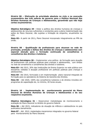 Diretriz 08 – Efetivação da prioridade absoluta no ciclo e na execução
orçamentária das três esferas de governo para a Política Nacional dos
Direitos Humanos de Crianças e Adolescentes, garantindo que não haja
cortes orçamentários.


Objetivo Estratégico 29 - Dotar a política dos direitos humanos de crianças e
adolescentes de recursos suficientes e constantes para a plena implementação das
ações do Plano Decenal, não sujeitas a limitação de empenho, anualmente na
LDO.
Meta 82– A partir de 2011, Plano Decenal incorporado integralmente ao PPA da
União.



Diretriz 09 – Qualificação de profissionais para atuarem na rede de
promoção, proteção e defesa dos direitos de crianças e adolescentes com
especial atenção para a formação continuada de conselheiras e
conselheiros dos direitos e tutelares.


Objetivo Estratégico 30 – Implementar uma política de formação para atuação
de profissionais nas políticas públicas para crianças e adolescentes, com ênfase
na rede de conselheiros e conselheiras dos direitos e tutelares.
Meta 83– Até 2015, 30% das Instituições de Ensino Superior na rede pública com
disciplinas voltadas à atuação profissional em políticas públicas para crianças e
adolescentes.
Meta 84– Até 2015, formulado e em implementação plano nacional integrado de
formação para os operadores do Sistema de Garantia dos Direitos.
Meta 85 – Até 2020, 100% dos conselheiros tutelares e de direitos incluídos em
programas de capacitação de, no mínimo, 40 horas anuais.



Diretriz 10 – Implementação de monitoramento gerencial do Plano
Decenal de Direitos Humanos de Crianças e Adolescentes e do seu
respectivo orçamento.


Objetivo Estratégico 31 - Desenvolver metodologias de monitoramento e
avaliação do Plano Decenal no âmbito do governo federal.
Meta 86 – Até 2015, indicadores da situação da infância e adolescência no país
publicados bienalmente.
Meta 87 – Até 2012, implantados mecanismos integrados no governo federal
para monitoramento do Plano Decenal.




                                                                              41
 