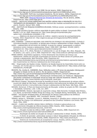 ________. Estatísticas do registro civil 2008. Rio de Janeiro, 2008. Disponível em:
  http://www.ibge.gov.br/home/estatistica/populacao/registrocivil/2008/default.shtm.
________. Munic2009: Perfil dos municípios brasileiros. Rio de Janeiro, 2009a. Disponível em:
  http://www.ibge.gov.br/home/estatistica/economia/perfilmunic/2009/defaulttab.shtm.
________. PNAD 2009: Pesquisa Nacional por Amostra de Domicílios. Rio de Janeiro, 2009b.
  Disponível em: http://www.ibge.gov.br.
ILANUD – INSTITUTO LATINO-AMERICANO DAS NAÇÕES UNIDAS PARA A PREVENÇÃO DO DELITO E
  TRATAMENTO DO DELINQÜENTE. Mapeamento nacional das medidas socioeducativas em meio
  aberto. Brasília: Ilanud; SDH, 2008.
IPEA – INSTITUTO DE PESQUISA ECONÔMICA APLICADA. Políticas sociais: acompanhamento e análise.
  Brasilia, 1988.
IPEA. Carga tributária líquida e efetiva capacidade do gasto público no Brasil. Comunicado IPEA,
  Brasília, n.23, jul. 2009. Disponível em: http://www.ipea.gov.br/portal/index.php?
  option=com_content&view=article&id=1736.
________. Objetivos de desenvolvimento do milênio: relatório nacional de acompanhamento.
  Brasilia, 2010. Disponível em: http://agencia.ipea.gov.br/images/stories/PDFs/100408
  _relatorioodm.pdf.
IPEA, CONANDA – CONSELHO NACIONAL DOS DIREITOS DA CRIANÇA E DO ADOLESCENTE. O direito à
  convivência familiar e comunitária: os abrigos para crianças e adolescentes no Brasil. Brasília, 2004.
LACRI – LABORATÓRIO DE ESTUDOS DA CRIANÇA. A ponta do iceberg: pesquisando a violência
  doméstica contra crianças e adolescentes; Brasil, 1996-2007. São Paulo: IP/USP, [2007].
  Disponível em: http://www.usp.br/laboratorios/lacri/iceberg.htm.
MARQUES, Ana C. P. R., CRUZ, Marcelo S. O adolescente e o uso de drogas. Rev. Bras. Psiquiatr., Rio
  de Janeiro, v.22, supl.2, p.32-6, 2000. Disponível em: http://www.scielo.br/ pdf/rbp/v22s2/3794.pdf.
MINAS GERAIS. Assembléia Legislativa. Frente Parlamentar dos Direitos da Criança e do
  Adolescente. Análise da execução orçamentária do Governo de Minas Gerais em políticas para
  crianças e adolescentes. Belo Horizonte, 2009. Disponível em:
  http://www.direitosdacrianca.org.br/temas-prioritarios/orcamento/relatorio-apresenta-balanco-
  dos-investimentos-na-infancia-e-adolescencia-de-minas-gerais.
ONU – Organização das Nações Unidas. Relatório da Sessão Especial da Assembléia Geral sobre as
  Crianças. Um mundo para as crianças. Nova Iorque, 2002. Disponível em: http://www.unicef.org/
  brazil/pt/um_mundo.pdf.
PEIXOTO, Ma. Amélia B., CARNEIRO, Rosa. Reflexões sobre o 3o censo da população infantojuvenil
  abrigada no Estado do Rio de Janeiro. Rio de Janeiro, [2009]. Disponível em:
  http://www.mp.rj.gov.br/portal/page/portal/MCA/Censo/Terceiro_Censo/9_Reflexoes.pdf.
POLÍCIA RODOVIÁRIA FEDERAL, OIT – ORGANIZAÇÃO INTERNACIONAL DO TRABALHO. Mapeamento
  dos pontos vulneráveis à exploração sexual ao longo das rodovias brasileiras. Brasília, 2010.
  Disponível em: http://www.oitbrasil.org.br/info/publ_result.php.
SÃO PAULO (Cidade). Secretaria Municipal de Assistência Social. Reordenamento de abrigos infanto-
  juvenis da cidade de São Paulo: construção da política interinstitucional de defesa dos direitos de
  convivência familiar e comunitária das crianças e adolescentes de São Paulo. São Paulo, 2004.
SAVIANI, Demerval. O Plano de Desenvolvimento da Educação: análise do projeto do MEC. Educação
  e Sociedade, Campinas, v.28, n.100, out. 2007.
SILBERSCHNEIDER, Wieland. Apuração do orçamento criança. Belo Horizonte: Fundação João Pinheiro,
  s.d. [Apres. ao Seminário Prefeito Amigo da Criança, org. Fundação Abrinq, Florianópolis, 30 jul. 2010.]
SIPANI – SOCIEDADE INTERNACIONAL DE PREVENÇÃO AO ABUSO E NEGLIGÊNCIA NA INFÂNCIA.
  [Relatório] 2007. apud BRASIL. MEC. Proinfantil. Brasília, [2008].
TORRES, Abigail S., TATAGIBA, Luciana F., PEREIRA, Rosemary F. Desafios para o sistema de garantia
  de direitos da criança e do adolescente: perspectiva dos Conselhos Tutelares e de Direito. São
  Paulo: Pólis, 2009.
UNICEF – FUNDO DAS NAÇÕES UNIDAS PARA A INFÂNCIA. O direito à sobrevivência e ao
  desenvolvimento [Situação da infância brasileira 2006]. Brasília, 2006. Disponível em:
  http://www.unicef.org/brazil/pt/resources_10167.htm.
________. Situação mundial da infância 2008: caderno Brasil. Brasília, 2008. Disponível em:
  http://www.unicef.org/brazil/pt/cadernobrasil2008.pdf.
________. Atualização da análise da situação de crianças e adolescentes no Brasil. Brasília, 2009a.
________. O direito de aprender: potencializar avanços e reduzir desigualdades [Situação da infância e
  da adolescência brasileira 2009]. Brasília, 2009b. Disponível em: http://www.unicef.org.br.
________. Sistema de monitoramento do investimento criança. Brasília, [2010]. Disponível em:
  http://www.investimentocrianca.org.br/SimIC/Apresentacao.aspx.




                                                                                                      45
 