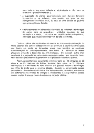 para todo o segmento infância e adolescência e não para os
            chamados “grupos vulneráveis”;
          a superação de planos governamentais com duração temporal
            circunscrita a, no máximo, uma gestão, em favor de um
            planejamento de médio prazo, ou seja, de uma política de governo
            para uma política de Estado;


          o fortalecimento dos conselhos de direitos, ao fomentar a formulação
            de planos para as respectivas        unidades federadas de sua
            abrangência e, assim, concretizar seu papel formulador de políticas,
            atribuição que poucos conselhos vêm de fato assumindo.


       Contudo, vários são os desafios intrínsecos ao processo de elaboração do
Plano Decenal, tais como o estabelecimento de diretrizes e objetivos estratégicos
que levem em conta as demandas atuais mas também as contínuas
transformações na contemporaneidade, bem como            a  definição de metas
plausíveis, evitando o descrédito pela infactibilidade. Em especial, outro fator
desafiante é a produção de necessários consensos sociais em torno do Plano,
fator este que pretendemos superar com esse processo de consulta pública.
       Assim, apresentamos o documento preliminar com os 08 princípios, os 05
eixos e as 09 diretrizes da Política Nacional, bem como os 32 objetivos
estratégicos e as 90 metas do Plano Decenal que poderão nortear a formulação
dos PPAs da União para a próxima década. Garantir a aproximação dessas
propostas às demandas situacionais e dos novos cenários, bem como aos anseios
dos defensores dos direitos de crianças e adolescentes e às expectativas desses
grupos etários, é o nosso maior desafio nessa consulta pública.




                                                                               5
 