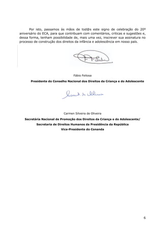 Por isto, passamos às mãos de tod@s este signo de celebração do 20º
aniversário do ECA, para que contribuam com comentários, criticas e sugestões e,
dessa forma, tenham possibilidade de, mais uma vez, inscrever sua assinatura no
processo de construção dos direitos da infância e adolescência em nosso país.




                                   Fábio Feitosa

       Presidente do Conselho Nacional dos Direitos da Criança e do Adolescente




                            Carmen Silveira de Oliveira

   Secretária Nacional de Promoção dos Direitos da Criança e do Adolescente/
          Secretaria de Direitos Humanos da Presidência da República
                          Vice-Presidente do Conanda




                                                                               6
 
