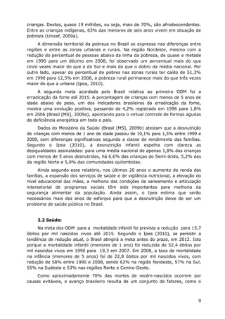 crianças. Destas, quase 19 milhões, ou seja, mais de 70%, são afrodescendentes.
Entre as crianças indígenas, 63% das menores de seis anos vivem em situação de
pobreza (Unicef, 2009a).
     A dimensão territorial da pobreza no Brasil se expressa nas diferenças entre
regiões e entre as zonas urbanas e rurais. Na região Nordeste, mesmo com a
redução do percentual de pessoas abaixo da linha da pobreza, de quase a metade
em 1990 para um décimo em 2008, foi observado um percentual mais do que
cinco vezes maior do que o do Sul e mais do que o dobro da média nacional. Por
outro lado, apesar do percentual de pobres nas zonas rurais ter caído de 51,3%
em 1990 para 12,5% em 2008, a pobreza rural permanece mais do que três vezes
maior do que a urbana (Ipea, 2010).
     A segunda meta acordada pelo Brasil relativa ao primeiro ODM foi a
erradicação da fome até 2015. A porcentagem de crianças com menos de 5 anos de
idade abaixo do peso, um dos indicadores brasileiros da erradicação da fome,
mostra uma evolução positiva, passando de 4,2% registrado em 1996 para 1,8%
em 2006 (Brasil [MS], 2009a), apontando para o virtual controle de formas agudas
de deficiência energética em todo o país.
     Dados do Ministério da Saúde (Brasil [MS], 2009b) atestam que a desnutrição
de crianças com menos de 1 ano de idade passou de 10,1% para 1,5% entre 1999 e
2008, com diferenças significativas segundo a classe de rendimento das famílias.
Segundo o Ipea (2010), a desnutrição infantil espelha com clareza as
desigualdades assinaladas: para uma média nacional de apenas 1,8% das crianças
com menos de 5 anos desnutridas, há 6,6% das crianças do Semi-árido, 5,2% das
da região Norte e 5,9% das comunidades quilombolas.
      Ainda segundo esse relatório, nos últimos 20 anos o aumento de renda das
famílias, a expansão dos serviços de saúde e de vigilância nutricional, a elevação do
nível educacional das mães, a melhoria das condições de saneamento e articulação
intersetorial de programas sociais têm sido importantes para melhoria da
segurança alimentar da população. Ainda assim, o Ipea estima que serão
necessários mais dez anos de esforços para que a desnutrição deixe de ser um
problema de saúde pública no Brasil.


     2.2 Saúde:
     Na meta dos ODM para a mortalidade infantil foi prevista a redução para 15,7
óbitos por mil nascidos vivos até 2015. Segundo o Ipea (2010), se persistir a
tendência de redução atual, o Brasil atingirá a meta antes do prazo, em 2012. Isto
porque a mortalidade infantil (menores de 1 ano) foi reduzida de 52,4 óbitos por
mil nascidos vivos em 1990 para 19,3 em 2007. Em 2008, a taxa de mortalidade
na infância (menores de 5 anos) foi de 22,8 óbitos por mil nascidos vivos, com
redução de 58% entre 1990 e 2008, sendo 62% na região Nordeste, 57% na Sul,
55% na Sudeste e 53% nas regiões Norte e Centro-Oeste.
     Como aproximadamente 70% das mortes de recém-nascidos ocorrem por
causas evitáveis, o avanço brasileiro resulta de um conjunto de fatores, como o



                                                                                   9
 