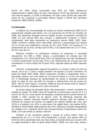 46,4% em 2004, tendo aumentado para 60% em 2009. Destaca-se
negativamente a região Norte do país, onde apenas 13,5% dos domicílios contam
com rede de esgotos, e 33,8% no Nordeste. Em todo o país, 89,4% das casas têm
coleta de lixo, enquanto a iluminação elétrica chegou a 98,9% dos domicílios
brasileiros (IBGE [PNAD], 2009b).
2.3 Educação:
O objetivo de universalização do acesso ao ensino fundamental (ODM 2) foi
praticamente atingido pelo Brasil, com um percentual de 97,9% de inclusão em
2008, com pequenas variações entre as regiões do país. Comparado à situação de
1988, em que apenas 80% das crianças e adolescentes cursavam o ensino
fundamental, esse dado representa um expressivo avanço (IBGE, 2007; Ipea,
1988). Conforme a PNAD, entre 1992-2008, melhorou a porcentagem de crianças
de 4 a 6 anos que freqüentam a escola, de 54,1 para 79,8%; de crianças de 7 a
adolescentes de 14 anos, de 86,6 para 97,9%; e de adolescentes de 15 a 17 anos,
de 59,7 para 84,1%.
Melhorou também os indicadores relativos ao progresso e conclusão
educacional: de 1992 a 2008, reduziu a porcentagem de crianças que não
completaram a 4ª. Série (de 69 para 47%), de adolescentes que não completaram
o ensino fundamental (de 85 para 57%) e de adolescentes de 18 anos que não
completaram o ensino médio (de 93 para 75%), segundo dados da PNAD naqueles
anos.
Contudo, a desigualdade regional transparece no número médio de anos de
estudo, que é de 7,7 para a região Sudeste e de apenas 5,9 para o Nordeste. Os
dados da PNAD 2007 (IBGE, 2007) evidenciam também a disparidade entre a
população urbana, com uma média de 7,8 anos de estudo e a rural, com apenas
4,5. A distribuição desigual de oportunidades de acesso à educação revela-se
ainda no dado de que, das 680 mil crianças e adolescentes fora da escola em
2007, 450 mil eram negras. O número médio de anos de estudo entre os negros é
de apenas 6,5 anos, chegando a 8,1 entre os brancos.
As outras etapas da educação básica não apresentam o mesmo resultado em
relação ao acesso. Em 2008 a taxa de freqüência a creches para crianças de 0 a 3
anos foi de 18,1%, muito aquém da desejada, revelando porém grande avanço em
relação a 1995, quando era de apenas 7,5%. As diferenças regionais são
expressivas, embora traduzam também aspectos culturais, dado ser optativa a
matrícula de crianças em creches. As regiões com maiores médias são a Sul, com
24,6% e a Sudeste, com 22%; a mais baixa é da região Norte, com apenas 8,4%;
Nordeste e Centro-Oeste estão próximos dos 15%. Observa-se também desigualdade
em relação à cor: enquanto 20,6% das crianças brancas freqüentaram creche em
2008, 15,% das pretas ou pardas o fizeram.
Também se faz necessário ampliar o acesso ao ensino médio. Entre os
adolescentes de 15 a 17 anos, 84% freqüentam a escola, mas apenas 48% no
nível de ensino apropriado para sua faixa etária, proporção esta que cai para 34%
na região Nordeste e 36% na Norte (Brasil [MEC], 2008). Por outro lado, ainda é
11
 