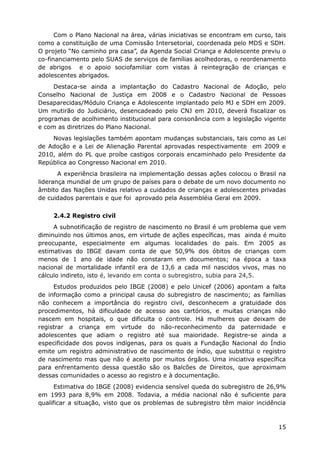 Com o Plano Nacional na área, várias iniciativas se encontram em curso, tais
como a constituição de uma Comissão Intersetorial, coordenada pelo MDS e SDH.
O projeto “No caminho pra casa”, da Agenda Social Criança e Adolescente previu o
co-financiamento pelo SUAS de serviços de famílias acolhedoras, o reordenamento
de abrigos e o apoio sociofamiliar com vistas à reintegração de crianças e
adolescentes abrigados.
Destaca-se ainda a implantação do Cadastro Nacional de Adoção, pelo
Conselho Nacional de Justiça em 2008 e o Cadastro Nacional de Pessoas
Desaparecidas/Módulo Criança e Adolescente implantado pelo MJ e SDH em 2009.
Um mutirão do Judiciário, desencadeado pelo CNJ em 2010, deverá fiscalizar os
programas de acolhimento institucional para consonância com a legislação vigente
e com as diretrizes do Plano Nacional.
Novas legislações também apontam mudanças substanciais, tais como as Lei
de Adoção e a Lei de Alienação Parental aprovadas respectivamente em 2009 e
2010, além do PL que proíbe castigos corporais encaminhado pelo Presidente da
República ao Congresso Nacional em 2010.
A experiência brasileira na implementação dessas ações colocou o Brasil na
liderança mundial de um grupo de países para o debate de um novo documento no
âmbito das Nações Unidas relativo a cuidados de crianças e adolescentes privadas
de cuidados parentais e que foi aprovado pela Assembléia Geral em 2009.
2.4.2 Registro civil
A subnotificação de registro de nascimento no Brasil é um problema que vem
diminuindo nos últimos anos, em virtude de ações específicas, mas ainda é muito
preocupante, especialmente em algumas localidades do país. Em 2005 as
estimativas do IBGE davam conta de que 50,9% dos óbitos de crianças com
menos de 1 ano de idade não constaram em documentos; na época a taxa
nacional de mortalidade infantil era de 13,6 a cada mil nascidos vivos, mas no
cálculo indireto, isto é, levando em conta o subregistro, subia para 24,5.
Estudos produzidos pelo IBGE (2008) e pelo Unicef (2006) apontam a falta
de informação como a principal causa do subregistro de nascimento; as famílias
não conhecem a importância do registro civil, desconhecem a gratuidade dos
procedimentos, há dificuldade de acesso aos cartórios, e muitas crianças não
nascem em hospitais, o que dificulta o controle. Há mulheres que deixam de
registrar a criança em virtude do não-reconhecimento da paternidade e
adolescentes que adiam o registro até sua maioridade. Registre-se ainda a
especificidade dos povos indígenas, para os quais a Fundação Nacional do Índio
emite um registro administrativo de nascimento de índio, que substitui o registro
de nascimento mas que não é aceito por muitos órgãos. Uma iniciativa específica
para enfrentamento dessa questão são os Balcões de Direitos, que aproximam
dessas comunidades o acesso ao registro e à documentação.
Estimativa do IBGE (2008) evidencia sensível queda do subregistro de 26,9%
em 1993 para 8,9% em 2008. Todavia, a média nacional não é suficiente para
qualificar a situação, visto que os problemas de subregistro têm maior incidência
15
 