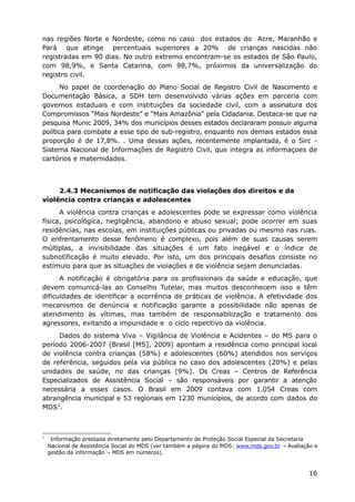 nas regiões Norte e Nordeste, como no caso dos estados do Acre, Maranhão e
Pará que atinge percentuais superiores a 20% de crianças nascidas não
registradas em 90 dias. No outro extremo encontram-se os estados de São Paulo,
com 98,9%, e Santa Catarina, com 98,7%, próximos da universalização do
registro civil.
No papel de coordenação do Plano Social de Registro Civil de Nascimento e
Documentação Básica, a SDH tem desenvolvido várias ações em parceria com
governos estaduais e com instituições da sociedade civil, com a assinatura dos
Compromissos “Mais Nordeste” e “Mais Amazônia” pela Cidadania. Destaca-se que na
pesquisa Munic 2009, 34% dos municípios desses estados declararam possuir alguma
política para combate a esse tipo de sub-registro, enquanto nos demais estados essa
proporção é de 17,8%. . Uma dessas ações, recentemente implantada, é o Sirc -
Sistema Nacional de Informações de Registro Civil, que integra as informaçoes de
cartórios e maternidades.
2.4.3 Mecanismos de notificação das violações dos direitos e da
violência contra crianças e adolescentes
A violência contra crianças e adolescentes pode se expressar como violência
física, psicológica, negligência, abandono e abuso sexual; pode ocorrer em suas
residências, nas escolas, em instituições públicas ou privadas ou mesmo nas ruas.
O enfrentamento desse fenômeno é complexo, pois além de suas causas serem
múltiplas, a invisibilidade das situações é um fato inegável e o índice de
subnotificação é muito elevado. Por isto, um dos principais desafios consiste no
estímulo para que as situações de violações e de violência sejam denunciadas.
A notificação é obrigatória para os profissionais da saúde e educação, que
devem comunicá-las ao Conselho Tutelar, mas muitos desconhecem isso e têm
dificuldades de identificar a ocorrência de práticas de violência. A efetividade dos
mecanismos de denúncia e notificação garante a possibilidade não apenas de
atendimento às vítimas, mas também de responsabilização e tratamento dos
agressores, evitando a impunidade e o ciclo repetitivo da violência.
Dados do sistema Viva – Vigilância de Violência e Acidentes – do MS para o
período 2006-2007 (Brasil [MS], 2009) apontam a residência como principal local
de violência contra crianças (58%) e adolescentes (60%) atendidos nos serviços
de referência, seguidos pela via pública no caso dos adolescentes (20%) e pelas
unidades de saúde, no das crianças (9%). Os Creas – Centros de Referência
Especializados de Assistência Social – são responsáveis por garantir a atenção
necessária a esses casos. O Brasil em 2009 contava com 1.054 Creas com
abrangência municipal e 53 regionais em 1230 municípios, de acordo com dados do
MDS2
.
2
Informação prestada diretamente pelo Departamento de Proteção Social Especial da Secretaria
Nacional de Assistência Social do MDS (ver também a página do MDS: www.mds.gov.br Avaliação e→
gestão da informação MDS em números).→
16
 