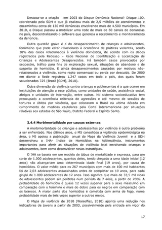 Destaca-se a criação em 2003 do Disque Denúncia Nacional- Disque 100,
coordenado pela SDH e que já realizou mais de 2,5 milhões de atendimentos e
encaminhou cerca de 130 mil denúncias envolvendo mais de 4.500 municípios. Em
2010, o Disque passou a mobilizar uma rede de mais de 60 canais de denuncias
no país, descentralizando o software que gerencia o recebimento e monitoramento
da denúncia.
Outra questão grave é a do desaparecimento de crianças e adolescentes,
fenômeno que pode estar relacionado à ocorrência de práticas violentas, sendo
38% dos casos relacionados à violência doméstica, de acordo com os dados
registrados pela Redesap – Rede Nacional de Identificação e Localização de
Crianças e Adolescentes Desaparecidos. Há também casos provocados por
seqüestro, tráfico para fins de exploração sexual, situações de abandono e de
suspeita de homicídio. E ainda desaparecimentos causados por motivos não-
relacionados a violência, como rapto consensual ou perda por descuido. De 2000
em diante a Rede registrou 1.247 casos em todo o país, dos quais foram
solucionados 725 (Brasil [SDH], 2010).
Outra dimensão da violência contra crianças e adolescentes é a que ocorre em
instituições de atenção a esse público, como unidades de saúde, assistência social,
abrigos e unidades de internação, entre outras. No sistema socioeducativo tem
preocupado a ocorrência reiterada de agressões e até mesmo de sessões de
torturas e óbitos por violência, que colocaram o Brasil na ultima década em
cumprimento de medidas cautelares pela Corte Interamericana por situações
relativas aos estados de São Paulo, Distrito Federal e Espírito Santo.
2.4.4 Morbimortalidade por causas externas:
A morbimortalidade de crianças e adolescentes por violência é outro problema
a ser enfrentado. Nos últimos anos, o MS consolidou a vigilância epidemiológica na
área, o MJ apoiou a publicação anual do Mapa da Violência Juvenil e a SDH
desenvolveu o IHA- Índice de Homicídios na Adolescência, instrumentos
importantes para aferir as situações de violência letal envolvendo crianças e
adolescentes, bem como desenvolver novas estratégias.
O IHA se baseia em um modelo de tábua de mortalidade e expressa, para um
corte de 1.000 adolescentes, quantos deles, tendo chegado a uma idade inicial (12
anos) não alcançariam uma determinada idade final (19 anos), por causa de
homicídios. O valor médio para os 267 municípios com mais de 100 mil habitantes
foi de 2,03 adolescentes assassinados antes de completar os 19 anos, para cada
grupo de 1.000 adolescentes de 12 anos. Isso significa que mais de 33,5 mil vidas
de adolescentes podem ser perdidas num período de 7 anos, a partir de 2006. A
probabilidade do homicídio é quase 12 vezes superior para o sexo masculino em
comparação com o feminino e mais do dobro para os negros em comparação com
os brancos. A maior parte dos homicídios é cometida com arma de fogo, numa
probabilidade mais de três vezes superior a outros meios.
O Mapa da violência de 2010 (Waiselfisz, 2010) aponta uma redução nos
indicadores de jovens a partir de 2003, possivelmente pela entrada em vigor do
17
 