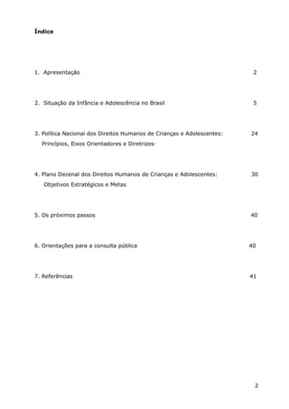 Índice
1. Apresentação 2
2. Situação da Infância e Adolescência no Brasil 5
3. Política Nacional dos Direitos Humanos de Crianças e Adolescentes: 24
Princípios, Eixos Orientadores e Diretrizes·
4. Plano Decenal dos Direitos Humanos de Crianças e Adolescentes: 30
Objetivos Estratégicos e Metas
5. Os próximos passos 40
6. Orientações para a consulta pública 40
7. Referências 41
2
 