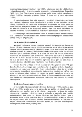 percentual daquelas que trabalham é de 9,79%, totalizando mais de 4,250 milhões
– situação que, além de grave, adquire proporções regionais distintas. Segundo a
PNAD 2009, é no Tocantins que se concentra o maior percentual de trabalhadores
infantis (15,7%), enquanto o Distrito Federal é o que tem o menor percentual
(3,5%).
O Plano Nacional na área para o período 2010-2015, recentemente aprovado
pelo Conanda, apresenta eixos estratégicos na atenção a essa questão e os nós
críticos observados em cada eixo. Preocupam, atualmente, as novas áreas de
vulnerabilidade ao trabalho infantil nos grandes canteiros de obras do país, através
do mercado informal e da exploração sexual, além dos focos recorrente de
trabalho infantil na agricultura familiar, no trabalho doméstico e no narcotráfico.
O desemprego entre adolescentes é alto. A porcentagem de adolescentes de
15 a 17 anos que buscam trabalham e permanecem desempregados cresceu entre
1992 a 2008, de 17 para 23%.
2.4.7 Dependência química
No Brasil, registra-se intensa mudança no perfil do consumo de drogas nas
últimas décadas. Marques e Cruz (2000) afirmam que até o início da década de
1980 os estudos epidemiológicos não encontravam taxas de consumo alarmantes
entre estudantes. No entanto, levantamentos realizados desde o final dos anos 80
mostram que o consumo cresceu e a idade de início de uso de substâncias
psicoativas em estudantes vem diminuindo. Além disso observa-se o predomínio
do álcool e o maior acesso ao crack e outras drogas sintetizadas quimicamente.
No caso do crack, fala-se em epidemia, agravada ainda por sua associação à
morbimortalidade e também pela insuficiente rede de atendimento.
Apesar de uma política nacional na área ter sido aprovada em 2005 pelo
Conselho Nacional Antidroga, com realinhamento da política anterior (focada na
perspectiva de segurança nacional). Foram estabelecidas ações de prevenção,
comunicação, produção de conhecimento, tratamento e combate ao tráfico, mas
ainda prevalecem ações isoladas no campo da saúde, assistência social e da
segurança, por exemplo. O combate nas áreas de fronteira também necessita ser
mais fortalecido, ressalvando-se a iniciativa recente do rastreamento por aviões
não pilotados.
2.4.8 Atendimento socioeducativo
A Convenção Internacional sobre Direitos da Criança (1989), ratificada pelo
Brasil em 1990, propôs uma nova concepção de política de atendimento aos
adolescentes em conflito com a lei. Outros instrumentos jurídicos de caráter
internacional apontam diretrizes para a aplicação e execução das medidas
socioeducativas, tais como as Regras Mínimas das Nações Unidas para a
Administração da Justiça Juvenil ou Regras de Beijing (1985), as Regras Mínimas
das Nações Unidas para os Jovens Privados de Liberdade (1990), as Diretrizes das
Nações Unidas para Administração da Justiça Juvenil, ou Diretrizes de Riad para a
prevenção da delinqüência juvenil (1990).
20
 