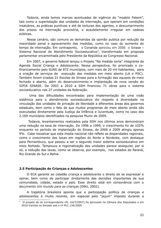 Todavia, ainda temos marcas acentuadas de vigência do “modelo Febem”,
tais como a superlotação das unidades de internação, que operam em condições
insalubres, as práticas punitivas e até de torturas dos agentes, o descumprimento
dos prazos na internação provisória, o acautelamento irregular em cadeias
públicas.
Nesse cenário, são comuns as demandas da opinião publica por redução da
maioridade penal e agravamento das medidas, como no caso do aumento do
tempo de internação. Em contraponto, o Conanda aprovou em 2006 o Sinase –
Sistema Nacional de Atendimento Socioeducativo3
, transformado em proposta
parlamentar encaminhada pelo Presidente da República ao Congresso Nacional.
Em 2007, o governo federal lançou o Projeto “Na medida certa” integrante da
Agenda Social Criança e Adolescente. Nessa perspectiva, foi priorizado o co-
financiamento pelo SUAS de 872 municípios, com mais de 20 mil habitantes, para
a criação de serviços de execução das medidas em meio aberto (LA e PSC).
Também foram criadas 21 Escolas do Sinase para a formação das equipes de meio
fechado e aberto, além do desenvolvimento e implantação de nova versão do
SIPIA SINASE. De 2003 a 2010 a SDH financiou 71 obras para o sistema
socioeducativo nas 27 unidades da federação.
Uma das dificuldades encontradas para implementação de uma visão
sistêmica para o atendimento socioeducativo diz respeito à diversidade na
vinculação das unidades de privação de liberdade a diferentes áreas dos governos
estaduais, bem como o fato de que muitos programas de meio aberto ainda são
executadas diretamente pela Justiça da Infância e Juventude, como no caso dos
2.169 municípios identificados na pesquisa Munic de 2009.
Todavia, levantamentos realizados pela SDH nos últimos anos demonstram
uma redução na taxa de internação. De 1996 a 1999, o crescimento foi de 102%
enquanto no período de implantação do Sinase, de 2006 a 2009 atingiu apenas
9%. Cabe ressalvar que esta media nacional não reflete as disparidades regionais,
como o crescimento das taxas em regiões do Norte e Nordeste, com destaque
para Pernambuco, que passou a ser o segundo maior sistema socioeducativo em
meio fechado. Tampouco a regionalização das unidades parece assegurar, por si
só, a redução das taxas, como se observa, por exemplo, nos estados do Paraná,
Rio Grande do Sul e Bahia.
2.5 Participação de Crianças e Adolescentes
O ECA garante ao cidadão criança e adolescente o direito de se expressar e
opinar, bem como de participar diretamente das decisões importantes de sua
comunidade, cidade, estado e país. Esse direito está em consonância com o
documento Um mundo para as crianças (ONU, 2002).
A trajetória brasileira aponta que a participação política de crianças e
adolescentes é muito recente, em especial pelo “jejum” imposto durante a
3
O projeto de lei correspondente (PL 1627/2007) foi aprovado na Câmara dos Deputados e em
2010 tramita no Senado sob o no PLC 134/2009.
21
 