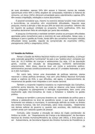 de suas atividades: apenas 54% têm acesso à Internet, menos da metade
(percentuais entre 40% e 50%) dispõem de computador, mobiliário e material de
consumo, um terço (34%) oferecem privacidade para o atendimento e apenas 20%
têm acesso à legislação, resoluções e outros documentos.
É possível considerar que, mesmo no exercício dessas funções mais cartoriais
e burocráticas, os conselhos vêm encontrando dificuldades. Segundo essa
pesquisa, chama a atenção o fato de que 28% do total dos conselhos referem não
ter registro de qualquer entidade ou programa. Como justificativa, 55% dos
conselhos declararam falta de solicitação por parte das entidades.
A pesquisa Conhecendo a realidade também sinaliza as principais dificuldades
apontadas pelos conselheiros para o exercício de suas atribuições. Nesse caso, o
destaque é para a gestão do Fundo, tendo 68% dos conselhos municipais indicado
dificuldade nessa questão, seguida da compreensão do orçamento (49%),
planejamento (48%) e diagnóstico (45%).
2.7 Gestão da Política:
Pensar a Gestão da Política Nacional implica em grandes desafios, a começar
pela extensão geográfica “continental” do país e seu “público-alvo”, composto por
mais de 61,5 milhões de crianças e adolescentes (ou seja, 1/3 da população
geral), vivendo em situação de desigualdades, conforme demonstrado
anteriormente. Além disso, deve-se levar em conta a autonomia político-
administrativo prevista constitucionalmente para as 27 unidades federadas e para
os 5.565 municípios.
Por outro lado, temos uma diversidade de políticas setoriais, planos
nacionais e várias políticas temáticas, mas sem uma Política Nacional formulada
desde a vigência do ECA, o que dificultou, até agora, o desenvolvimento de
mecanismos de gestão mais integrados e com escala nacional.
Também a incipiente trajetória brasileira na implementação dos Conselhos,
conforme acima descrito, faz com que ainda se observe uma baixa incidência
desses colegiados no planejamento e definição orçamentária, bem como uma
insuficiente ação inter-Conselhos de modo a fortalecer o trabalho na gestão
pública.
Destaca-se também o percurso brasileiro de centralidade da política para a
infância e adolescência na área de assistência social, o que ainda se observa
fortemente nos estados e municípios. A coordenação definida na União no âmbito
dos direitos humanos, não tem encontrado, salvo raras exceções, rebatimento
nas demais esferas de governo e, quando isso acontece, são instâncias que
contam ainda com reduzido quadro de pessoal.
Contudo, cabe ressaltar a elevação de status do órgão coordenador da
Política na União: do “Departamento da Criança e do Adolescente”, da Secretaria
Nacional de Direitos Humanos/Ministério da Justiça (até 2002), a área passou a
ser Subsecretaria, da Secretaria Especial dos Direitos Humanos da Presidência (a
24
 