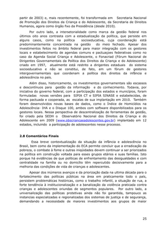 partir de 2003) e, mais recentemente, foi transformada em Secretaria Nacional
de Promoção dos Direitos da Criança e do Adolescente, da Secretaria de Direitos
Humanos, agora como órgão fixo da Presidência (desde 2010).
Por outro lado, a intersetorialidade como marca da gestão federal nos
últimos oito anos contrasta com a estadualização da política, que persiste em
alguns casos, como na política socioeducativa, cuja coordenação está
predominantemente concentrada na gestão do meio fechado. Apesar dos
investimentos feitos no âmbito federal para maior integração com os gestores
locais e estabelecimento de agendas comuns e pactuaçoes federativas como no
caso da Agenda Social Criança e Adolescente, o Fonacriad (Fórum Nacional de
Dirigentes Governamentais da Política dos Direitos da Criança e do Adolescente)
criado em 1997, atualmente está restrito a dirigentes estaduais do sistema
socioeducativo e não se constitui, de fato, em um fórum de gestores
intergovernamentais que coordenam a política dos direitos da infância e
adolescência no país.
Além disso, historicamente, os investimentos governamentais são escassos
e descontínuos para gestão da informação e do conhecimento. Todavia, por
iniciativa do governo federal, com a participação dos estados e municípios, foram
formuladas novas versões para SIPIA CT e SIPIA SINASE e estabelecidas, de
forma pactuada e cooperada, as escalas de sua implantação em 2010. Também
foram desenvolvidos novas bases de dados, como o Índice de Homicídios na
Adolescência- IHA e o Disque 100, ambos com software disponibilizados para os
gestores locais. Nessa perspectiva de descentralização de ferramentas de gestão,
foi criado pela SEDH o Observatório Nacional dos Direitos da Criança e do
Adolescente em 2009 (www.obscriancaeadolescentes.gov.br) implantado em 12
estados, incluindo a participação de adolescentes nesse processo.
2.8 Comentários Finais
Essa breve contextualização da situação da infância e adolescência no
Brasil, bem como da implementação do ECA permite concluir que a erradicação da
pobreza, o combate à fome e outras iniqüidades devem continuar a ser priorizados
na política em construção voltada para esses grupos etários e suas famílias. Isto
porque há evidências de que políticas de enfrentamento das desigualdades e com
centralidade na família ou no domicílio têm repercutido decisivamente para a
melhoria das condições de vida de crianças e adolescentes.
Apesar dos inúmeros avanços e da priorização dada na ultima década para o
fortalecimento das políticas públicas na área em praticamente todo o país,
persistem problemáticas históricas, como o trabalho infantil, a situação de rua, a
forte tendência à institucionalização e a banalização da violência praticada contra
crianças e adolescentes oriundas de segmentos populares. Por outro lado, a
universalização das políticas protetivas ainda não foi garantida, tampouco as
instancias especializadas e regionalizadas dos sistemas de justiça e de segurança,
demandando a necessidade de maiores investimentos aos grupos de maior
25
 