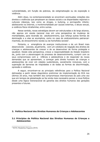 vulnerabilidade, em função da pobreza, da estigmatização ou da exposição à
violência.
Além disso, na contemporaneidade se encontram acentuadas violações dos
direitos e violências que perpassam as classes sociais e as disparidades regionais e
culturais clássicas, tais como as drogas, o bullying, a pornografia infanto-
adolescente na Internet, a morbimortalidade por causas externas, o abuso sexual,
a violência física intrafamiliar, entre outras.
Nesse sentido, novas estratégias devem ser estruturadas e de largo alcance,
não apenas em escala nacional mas em uma perspectiva de mudança de
mentalidades, para reversão do adultocentrismo, que reforça outras formas de
dominação e a elas se acumplicia, como no caso do androcentrismo patriarcal-
machista, do etnocentrismo racista ou da homofobia sexista4
.
Portanto, a emergência de avanços institucionais e de um Brasil mais
desenvolvido coexiste, atualmente, com um cotidiano de negação dos direitos de
crianças e adolescentes de crescer e de se desenvolver de forma protegida e
saudável. Desde esta perspectiva, cresce a responsabilidade do Estado brasileiro
de, junto com a alavancagem do processo de desenvolvimento, cumprir com os
seus compromissos com a infância e adolescência e de responder às novas
demandas que se apresentam, a começar pelo direito humano de crianças e
adolescentes de viver em cidades sustentáveis, socialmente inclusivas, com a
superação de barreiras de iniqüidades e de todas as formas de discriminação,
opressão e violência.
A seguir, encontram-se as principais referências para a Política Nacional
delineadas a partir desse diagnóstico preliminar da implementação do ECA nos
últimos 20 anos, mas também dos compromissos internacionais do país uma vez
que em tempos de globalização se faz ainda mais necessário pensar a nova Política
desde uma lógica transnacional de garantia dos direitos humanos das gerações
presentes e futuras.
3. Política Nacional dos Direitos Humanos de Crianças e Adolescentes
3.1 Princípios da Política Nacional dos Direitos Humanos de Crianças e
Adolescentes
4
NETO, Wanderlino Nogueira (2010).
26
 