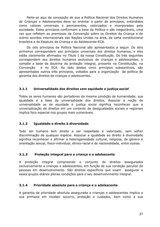 Parte-se aqui da concepção de que a Política Nacional dos Direitos Humanos
de Crianças e Adolescentes deve se orientar a partir de princípios, entendidos
como valores universais e permanentes, valorizados e incorporados pela
sociedade. Estes princípios conformam a base da Política e são inegociáveis, uma
vez que refletem as premissas da Convenção sobre os Direitos da Criança e de
outros acordos internacionais das Nações Unidas na área, da carta constitucional
brasileira e do Estatuto da Criança e do Adolescente-ECA.
Os oito princípios da Política Nacional são apresentados a seguir. Os dois
primeiros correspondem aos princípios universais dos direitos humanos, e eles
estão claramente afirmados no Título I da nossa Constituição. Os três seguintes
correspondem aos direitos humanos exclusivos de crianças e adolescentes, e
compõe a base da doutrina da proteção integral, presente na Constituição, na
Convenção e no ECA. Ao lado destes cinco princípios substantivos, são
apresentados outros três princípios, voltados para a organização da política de
garantia dos direitos de crianças e adolescentes.
3.1.1 Universalidade dos direitos com equidade e justiça social
Todos os seres humanos são portadores da mesma condição de humanidade; sua
igualdade é a base da universalidade dos direitos. Associar à noção de
universalidade as de equidade e justiça social significa reconhecer que a
universalização de direitos em um contexto de desigualdades sociais e regionais
implica foco especial nos grupos mais vulneráveis.
3.1.2 Igualdade e direito à diversidade
Todo ser humano tem direito a ser respeitado e valorizado, sem sofrer
discriminação de qualquer espécie. Associar a igualdade ao direito à diversidade
significa reconhecer e afirmar a heterogeneidade cultural, religiosa, de gênero e
orientação sexual, físico-individual, étnico-racial e de nacionalidade, entre outras.
3.1.3 Proteção integral para a criança e o adolescente
A proteção integral compreende o conjunto de direitos assegurados
exclusivamente a crianças e adolescentes, em função de sua condição peculiar de
pessoas em desenvolvimento. São direitos específicos que visam assegurar a
esses grupos etários plenas condições para o seu desenvolvimento integral.
3.1.4 Prioridade absoluta para a criança e o adolescente
A garantia de prioridade absoluta assegurada a crianças e adolescentes implica a
sua primazia em receber socorro, proteção e cuidados, bem como a sua
27
 
