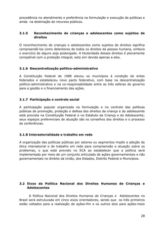 precedência no atendimento e preferência na formulação e execução de políticas e
ainda na destinação de recursos públicos.
3.1.5 Reconhecimento de crianças e adolescentes como sujeitos de
direitos
O reconhecimento de crianças e adolescentes como sujeitos de direitos significa
compreendê-los como detentores de todos os direitos da pessoa humana, embora
o exercício de alguns seja postergado. A titularidade desses direitos é plenamente
compatível com a proteção integral, esta sim devida apenas a eles.
3.1.6 Descentralização político-administrativo
A Constituição Federal de 1988 elevou os municípios à condição de entes
federados e estabeleceu novo pacto federativo, com base na descentralização
político-administrativo e na co-responsabilidade entre as três esferas de governo
para a gestão e o financiamento das ações.
3.1.7 Participação e controle social
A participação popular organizada na formulação e no controle das políticas
públicas de promoção, proteção e defesa dos direitos da criança e do adolescente
está prevista na Constituição Federal e no Estatuto da Criança e do Adolescente;
seus espaços preferenciais de atuação são os conselhos dos direitos e o processo
de conferências.
3.1.8 Intersetorialidade e trabalho em rede
A organização das políticas públicas por setores ou segmentos impõe a adoção da
ótica intersetorial e de trabalho em rede para compreensão e atuação sobre os
problemas, o que está previsto no ECA ao estabelecer que a política será
implementada por meio de um conjunto articulado de ações governamentais e não
governamentais no âmbito da União, dos Estados, Distrito Federal e Municípios.
3.2 Eixos da Política Nacional dos Direitos Humanos de Crianças e
Adolescentes
A Política Nacional dos Direitos Humanos de Crianças e Adolescentes no
Brasil será estruturada em cinco eixos orientadores, sendo que os três primeiros
estão voltados para a realização de ações-fim e os outros dois para ações-meio
28
 