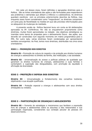 Em cada um desses eixos, foram definidas e agrupadas diretrizes para a
Política. São as linhas orientadoras das ações e são formuladas para responderem
aos problemas e demandas que afetam a infância e a adolescência. As diretrizes
guardam coerência com os princípios anteriormente descritos da Política, mas
enquanto esses foram considerados como “inegociáveis”, as diretrizes comportam
um certo grau de flexibilidade na medida em que são previstas reformulações para
se adequarem às mudanças da realidade.
A presente versão da Política Nacional levou em conta as 66 deliberações
aprovadas na 8ª. Conferência. Por não se enquadrarem propriamente como
diretrizes, muitas foram aproveitadas na redação dos objetivos estratégicos ou
inseridas como banco de propostas para o delineamento futuro das ações, que
deverão ser construídas num segundo momento em matriz programática para o
PPA. Por outro lado, várias diretrizes foram condensadas por apresentarem
sentidos convergentes. Ao final, temos nove diretrizes, distribuídas nos cinco eixos
orientadores:
EIXO 1 – PROMOÇÃO DOS DIREITOS
Diretriz 01 - Promoção da cultura do respeito e da proteção aos direitos humanos
de crianças e adolescentes no âmbito da família, das instituições, e da sociedade.
Diretriz 02 - Universalização do acesso a políticas públicas de qualidade que
garantam os direitos humanos de crianças, adolescentes e suas famílias e
contemplem a superação das desigualdades, com promoção da equidade e
afirmação da diversidade.
EIXO 2 - PROTEÇÃO E DEFESA DOS DIREITOS
Diretriz 03 – Universalização e fortalecimento dos conselhos tutelares,
objetivando a sua atuação qualificada.
Diretriz 04 - Proteção especial a crianças e adolescentes com seus direitos
ameaçados ou violados.
EIXO 3 – PARTICIPAÇÃO DE CRIANÇAS E ADOLESCENTES
Diretriz 05 – Fomento de estratégias e mecanismos que facilitem a expressão
livre de crianças e adolescentes sobre os assuntos a eles relacionados e sua
participação organizada, considerando sua condição peculiar de pessoas em
desenvolvimento.
30
 