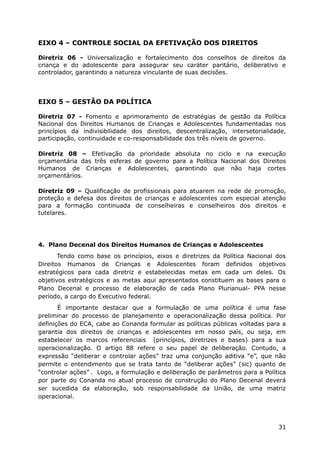 EIXO 4 – CONTROLE SOCIAL DA EFETIVAÇÃO DOS DIREITOS
Diretriz 06 - Universalização e fortalecimento dos conselhos de direitos da
criança e do adolescente para assegurar seu caráter paritário, deliberativo e
controlador, garantindo a natureza vinculante de suas decisões.
EIXO 5 – GESTÃO DA POLÍTICA
Diretriz 07 - Fomento e aprimoramento de estratégias de gestão da Política
Nacional dos Direitos Humanos de Crianças e Adolescentes fundamentadas nos
princípios da indivisibilidade dos direitos, descentralização, intersetorialidade,
participação, continuidade e co-responsabilidade dos três níveis de governo.
Diretriz 08 – Efetivação da prioridade absoluta no ciclo e na execução
orçamentária das três esferas de governo para a Política Nacional dos Direitos
Humanos de Crianças e Adolescentes, garantindo que não haja cortes
orçamentários.
Diretriz 09 – Qualificação de profissionais para atuarem na rede de promoção,
proteção e defesa dos direitos de crianças e adolescentes com especial atenção
para a formação continuada de conselheiras e conselheiros dos direitos e
tutelares.
4. Plano Decenal dos Direitos Humanos de Crianças e Adolescentes
Tendo como base os princípios, eixos e diretrizes da Política Nacional dos
Direitos Humanos de Crianças e Adolescentes foram definidos objetivos
estratégicos para cada diretriz e estabelecidas metas em cada um deles. Os
objetivos estratégicos e as metas aqui apresentados constituem as bases para o
Plano Decenal e processo de elaboração de cada Plano Plurianual- PPA nesse
período, a cargo do Executivo federal.
É importante destacar que a formulação de uma política é uma fase
preliminar do processo de planejamento e operacionalização dessa política. Por
definições do ECA, cabe ao Conanda formular as políticas públicas voltadas para a
garantia dos direitos de crianças e adolescentes em nosso país, ou seja, em
estabelecer os marcos referenciais (princípios, diretrizes e bases) para a sua
operacionalização. O artigo 88 refere o seu papel de deliberação. Contudo, a
expressão “deliberar e controlar ações” traz uma conjunção aditiva “e”, que não
permite o entendimento que se trata tanto de “deliberar ações” (sic) quanto de
“controlar ações” . Logo, a formulação e deliberação de parâmetros para a Política
por parte do Conanda no atual processo de construção do Plano Decenal deverá
ser sucedida da elaboração, sob responsabilidade da União, de uma matriz
operacional.
31
 