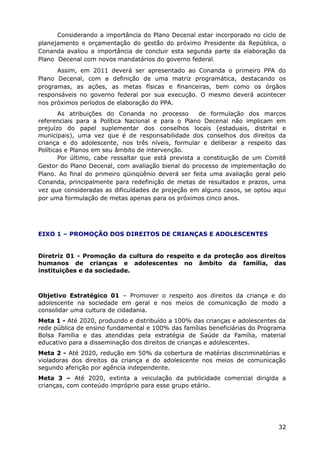 Considerando a importância do Plano Decenal estar incorporado no ciclo de
planejamento e orçamentação do gestão do próximo Presidente da República, o
Conanda avaliou a importância de concluir esta segunda parte da elaboração da
Plano Decenal com novos mandatários do governo federal.
Assim, em 2011 deverá ser apresentado ao Conanda o primeiro PPA do
Plano Decenal, com a definição de uma matriz programática, destacando os
programas, as ações, as metas físicas e financeiras, bem como os órgãos
responsáveis no governo federal por sua execução. O mesmo deverá acontecer
nos próximos períodos de elaboração do PPA.
As atribuições do Conanda no processo de formulação dos marcos
referenciais para a Política Nacional e para o Plano Decenal não implicam em
prejuízo do papel suplementar dos conselhos locais (estaduais, distrital e
municipais), uma vez que é de responsabilidade dos conselhos dos direitos da
criança e do adolescente, nos três níveis, formular e deliberar a respeito das
Políticas e Planos em seu âmbito de intervenção.
Por último, cabe ressaltar que está prevista a constituição de um Comitê
Gestor do Plano Decenal, com avaliação bienal do processo de implementação do
Plano. Ao final do primeiro qüinqüênio deverá ser feita uma avaliação geral pelo
Conanda, principalmente para redefinição de metas de resultados e prazos, uma
vez que consideradas as dificuldades de projeção em alguns casos, se optou aqui
por uma formulação de metas apenas para os próximos cinco anos.
EIXO 1 – PROMOÇÃO DOS DIREITOS DE CRIANÇAS E ADOLESCENTES
Diretriz 01 - Promoção da cultura do respeito e da proteção aos direitos
humanos de crianças e adolescentes no âmbito da família, das
instituições e da sociedade.
Objetivo Estratégico 01 – Promover o respeito aos direitos da criança e do
adolescente na sociedade em geral e nos meios de comunicação de modo a
consolidar uma cultura de cidadania.
Meta 1 - Até 2020, produzido e distribuído a 100% das crianças e adolescentes da
rede pública de ensino fundamental e 100% das famílias beneficiárias do Programa
Bolsa Família e das atendidas pela estratégia de Saúde da Família, material
educativo para a disseminação dos direitos de crianças e adolescentes.
Meta 2 - Até 2020, redução em 50% da cobertura de matérias discriminatórias e
violadoras dos direitos da criança e do adolescente nos meios de comunicação
segundo aferição por agência independente.
Meta 3 – Até 2020, extinta a veiculação da publicidade comercial dirigida a
crianças, com conteúdo impróprio para esse grupo etário.
32
 