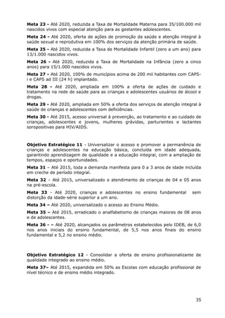 Meta 23 - Até 2020, reduzida a Taxa de Mortalidade Materna para 35/100.000 mil
nascidos vivos com especial atenção para as gestantes adolescentes.
Meta 24 - Até 2020, oferta de ações de promoção da saúde e atenção integral à
saúde sexual e reprodutiva em 100% dos serviços da atenção primária de saúde.
Meta 25 - Até 2020, reduzida a Taxa de Mortalidade Infantil (zero a um ano) para
13/1.000 nascidos vivos.
Meta 26 - Até 2020, reduzida a Taxa de Mortalidade na Infância (zero a cinco
anos) para 15/1.000 nascidos vivos.
Meta 27 - Até 2020, 100% de municípios acima de 200 mil habitantes com CAPS-
i e CAPS ad III (24 h) implantado.
Meta 28 - Até 2020, ampliada em 100% a oferta de ações de cuidado e
tratamento na rede de saúde para as crianças e adolescentes usuários de álcool e
drogas.
Meta 29 - Até 2020, ampliada em 50% a oferta dos serviços de atenção integral à
saúde de crianças e adolescentes com deficiências.
Meta 30 - Até 2015, acesso universal à prevenção, ao tratamento e ao cuidado de
crianças, adolescentes e jovens, mulheres grávidas, parturientes e lactantes
soropositivas para HIV/AIDS.
Objetivo Estratégico 11 - Universalizar o acesso e promover a permanência de
crianças e adolescentes na educação básica, concluída em idade adequada,
garantindo aprendizagem de qualidade e a educação integral, com a ampliação de
tempos, espaços e oportunidades.
Meta 31 – Até 2015, toda a demanda manifesta para 0 a 3 anos de idade incluída
em creche de período integral.
Meta 32 – Até 2015, universalizado o atendimento de crianças de 04 e 05 anos
na pré-escola.
Meta 33 - Até 2020, crianças e adolescentes no ensino fundamental sem
distorção da idade-série superior a um ano.
Meta 34 – Até 2020, universalizado o acesso ao Ensino Médio.
Meta 35 – Até 2015, erradicado o analfabetismo de crianças maiores de 08 anos
e de adolescentes.
Meta 36 - – Até 2020, alcançados os parâmetros estabelecidos pelo IDEB, de 6,0
nos anos iniciais do ensino fundamental, de 5,5 nos anos finais do ensino
fundamental e 5,2 no ensino médio.
Objetivo Estratégico 12 - Consolidar a oferta de ensino profissionalizante de
qualidade integrado ao ensino médio.
Meta 37– Até 2015, expandida em 50% as Escolas com educação profissional de
nível técnico e de ensino médio integrado.
35
 