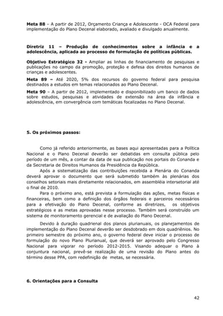 Meta 88 – A partir de 2012, Orçamento Criança e Adolescente - OCA Federal para
implementação do Plano Decenal elaborado, avaliado e divulgado anualmente.
Diretriz 11 – Produção de conhecimentos sobre a infância e a
adolescência, aplicada ao processo de formulação de políticas públicas.
Objetivo Estratégico 32 - Ampliar as linhas de financiamento de pesquisas e
publicações no campo da promoção, proteção e defesa dos direitos humanos de
crianças e adolescentes.
Meta 89 – Até 2020, 5% dos recursos do governo federal para pesquisa
destinados a estudos em temas relacionados ao Plano Decenal.
Meta 90 – A partir de 2012, implementado e disponibilizado um banco de dados
sobre estudos, pesquisas e atividades de extensão na área da infância e
adolescência, em convergência com temáticas focalizadas no Plano Decenal.
5. Os próximos passos:
Como já referido anteriormente, as bases aqui apresentadas para a Política
Nacional e o Plano Decenal deverão ser debatidas em consulta pública pelo
período de um mês, a contar da data de sua publicação nos portais do Conanda e
da Secretaria de Direitos Humanos da Presidência da República.
Após a sistematização das contribuições recebida a Plenária do Conanda
deverá aprovar o documento que será submetido também às plenárias dos
conselhos setoriais mais diretamente relacionados, em assembléia intersetorial até
o final de 2010.
Para o próximo ano, está prevista a formulação das ações, metas físicas e
financeiras, bem como a definição dos órgãos federais e parceiros necessários
para a efetivação do Plano Decenal, conforme as diretrizes, os objetivos
estratégicos e as metas aprovadas nesse processo. Também será construído um
sistema de monitoramento gerencial e de avaliação do Plano Decenal.
Devido à duração quadrienal dos planos plurianuais, os planejamentos de
implementação do Plano Decenal deverão ser desdobrado em dois quadriênios. No
primeiro semestre do próximo ano, o governo federal deve iniciar o processo de
formulação do novo Plano Plurianual, que deverá ser aprovado pelo Congresso
Nacional para vigorar no período 2012-2015. Visando adequar o Plano à
conjuntura nacional, prevê-se realização de uma revisão do Plano antes do
término desse PPA, com redefinição de metas, se necessária.
6. Orientações para a Consulta
42
 