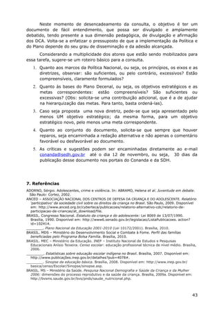 Neste momento de desencadeamento da consulta, o objetivo é ter um
documento de fácil entendimento, que possa ser divulgado e amplamente
debatido, tendo presente a sua dimensão pedagógica, de divulgação e afirmação
dos DCA. Volta-se a enfatizar o pressuposto de que a implementação da Política e
do Plano depende do seu grau de disseminação e da adesão alcançada.
Considerando a multiplicidade dos atores que estão sendo mobilizados para
essa tarefa, sugere-se um roteiro básico para a consulta.
1. Quanto aos marcos da Política Nacional, ou seja, os princípios, os eixos e as
diretrizes, observar: são suficientes, ou pelo contrário, excessivos? Estão
compreensíveis, claramente formulados?
2. Quanto às bases do Plano Decenal, ou seja, os objetivos estratégicos e as
metas correspondentes: estão compreensíveis? São suficientes ou
excessivas? (Obs: solicita-se uma contribuição adicional, que é a de ajudar
na hierarquização das metas. Para tanto, basta ordená-las).
3. Caso seja proposta uma nova diretriz, pede-se que seja apresentado pelo
menos UM objetivo estratégico; da mesma forma, para um objetivo
estratégico novo, pelo menos uma meta correspondente.
4. Quanto ao conjunto do documento, solicita-se que sempre que houver
reparos, seja encaminhada a redação alternativa e não apenas o comentário
favorável ou desfavorável ao documento.
5. As críticas e sugestões podem ser encaminhadas diretamente ao e-mail
conanda@sedh.gov.br até o dia 12 de novembro, ou seja, 30 dias da
publicação desse documento nos portais do Conanda e da SDH.
7. Referências
ADORNO, Sérgio. Adolescentes, crime e violência. In: ABRAMO, Helena et al. Juventude em debate.
São Paulo: Cortez, 2002.
ANCED – ASSOCIAÇÃO NACIONAL DOS CENTROS DE DEFESA DA CRIANÇA E DO ADOLESCENTE. Relatório
‘participativo’ da sociedade civil sobre os direitos da criança no Brasil. São Paulo, 2009. Disponível
em: http://www.anced.org.br/cyberteca/publicacoes/relatorio-alternativo-cdc/relatorio-de-
participacao-de-criancas/at_download/file.
BRASIL. Congresso Nacional. Estatuto da criança e do adolescente: Lei 8069 de 13/07/1990.
Brasília, 1990. Disponível em: http://www6.senado.gov.br/legislacao/ListaPublicacoes. action?
id=102414.
________. Plano Nacional da Educação 2001-2010 (Lei 10172/2001). Brasília, 2010.
BRASIL. MDS – Ministério do Desenvolvimento Social e Combate à Fome. Perfil das famílias
beneficiadas pelo Programa Bolsa Família. Brasília, 2010.
BRASIL. MEC – Ministério da Educação. INEP – Instituto Nacional de Estudos e Pesquisas
Educacionais Anísio Teixeira. Censo escolar: educação profissional técnica de nível médio. Brasília,
2006.
________. Estatísticas sobre educação escolar indígena no Brasil. Brasília, 2007. Disponível em:
http://www.publicações.inep.gov.br/detalhes?pub=4078#.
________. Sinopse da educação básica. Brasília, 2008. Disponível em: http://www.inep.gov.br/
basica/censo/Escolar/Sinopse/sinopse.asp.
BRASIL. MS – Ministério da Saúde. Pesquisa Nacional Demografia e Saúde da Criança e da Mulher
2006: dimensões do processo reprodutivo e da saúde da criança. Brasília, 2009a. Disponível em:
http://bvsms.saude.gov.br/bvs/pnds/saude_nutricional.php.
43
 