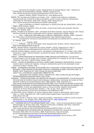 ________. Secretaria de atenção à saúde. Departamento de Atenção Básica. Siab – Sistema de
Informações da Atenção Básica. Brasília, [2009b]. Disponível em:
http://portal.saude.gov.br.portal/se/datasus/area.cfm?id_area=743.
________. Datasus. Brasília, [2009c]. Disponível em: www.datasus.gov.br.
BRASIL. MS. Secretaria de Vigilância em Saúde. VIVA – Vigilância de Violência e Acidentes.
Caracterização das vítimas de violência doméstica, sexual e outras violências interpessoais
notificadas no VIVA-Brasil, 2006-2007. Brasília, 2008. Disponível em:
http://portal.saude.gov.br/portal/arquivos/pdf/vivapres8.pdf.
________. Casos notificados no SINAN e registrados no SISCEL/SICLOM até 30/06/2009 e SIM de
2000 a 2008. Brasília, 2009d.
BRASIL. Presidência da República. Plano de metas: compromisso todos pela educação (Decreto
6094/07). Brasília, 2007.
BRASIL. Presidência da República. SDH – Secretaria de Direitos Humanos. Disque Denúncia 100: Disque
denúncia nacional de abuso e exploração contra crianças e adolescentes. Brasília, 2008a.
________. Sipia – Sistema de Informação para a Infância e Adolescência. Brasília, 2008b. Disponível
em: http://www1.direitoshumanos.gov.br/spdca/sipia; http://portal.mj.gov.br/sipia.
________. Levantamento nacional do atendimento socioeducativo ao adolescente em conflito com a
lei. Brasília, 2006.
________. ________. Brasília, 2009.
________. Redesap – rede de informações sobre desaparecidos. Brasília, [2010]. Disponível em:
http://www.desaparecidos.mj.gov.br.
BRASIL. Senado Federal. Orçamento da criança. Brasília, [2010]. Disponível em: http://
www9.senado.gov.br/portal/page/portal/orcamento_senado/PS_ORCCRI/Execucao.
CARLINI-COTRIM, Beatriz. Drogas e jovens: abordagens contemporâneas. In: Freitas, mínia, PAPA,
Fernanda C. (orgs). Políticas públicas: juventude em pauta. São Paulo: Cortez; Ação Educativa,
2003. p.191-202.
CEBRID - CENTRO BRASILEIRO DE INFOMAÇÕES SOBRE DROGAS PSICOTRÓPICAS. Levantamento
nacional sobre o uso de drogas entre crianças e adolescentes em situação de rua nas 27 capitais
brasileiras. São Paulo: Cebrid/Unifesp; Senad, 2003.
CECRIA – CENTRO DE REFERÊNCIA, ESTUDOS E AÇÕES SOBRE CRIANÇAS E ADOLESCENTES. Pesquisa
nacional sobre o tráfico de mulheres, crianças e adolescentes para fins de exploração sexual
comercial no Brasil. Brasília, 2002.
CONAE – CONFERÊNCIA NACIONAL DE EDUCAÇÃO 2010. Construindo o Sistema Nacional Articulado de
Educação: o Plano Nacional de Educação, diretrizes e estratégias de ação; documento base, 2v.
Brasília, 2010. Disponível em: http://conae.mec.gov.br/index.php?
option=com_content&view=category&id=38&Itemid=59.
________. Documento final. Brasília, [2010]. Disponível em: http://conae.mec.gov.br/images/
stories/pdf/pdf/documetos/documento_final_sl.pdf.
CONANDA – CONSELHO NACIONAL DOS DIREITOS DA CRIANÇA E DO ADOLESCENTE. Comitê Nacional de
Enfrentamento da Violência Sexual contra Crianças e Adolescentes. O processo de revisão do Plano
Nacional: relatório de acompanhamento 2007-2008. Brasília, 2008. Disponível em:
http://www.comitenacional.org.br/files/anexos/05-2009_Livro-Processo-de-Revisão_lorzwzm.pdf.
COORDENAÇÃO NACIONAL DE ADOLESCENTES DO FÓRUM NACIONAL DOS DIREITOS DA CRIANÇA E DO
ADOLESCENTE. O olhar dos adolescentes sobre os 20 anos do ECA. Rapidim [Informativo
eletrônico do Fórum Nacional DCA], Brasília, n.148, 30 ago. 2010. Disponível em:
http://www.forumdca.org.br/index.cfm?pagina=noticias&noticia=268.
DE SCHUTTER, Olivier. Relatório do relator especial sobre o direito à alimentação. Nova Iorque:
ONU; s.l., 2010. Disponível em: http://www6.ufrgs.br/pgdr/nesan/ arquivos/A-HRC-13-33-
Add6_Brazil_Port.pdf.
FALEIROS, Vicente P., Faleiros, Eva S. Escola que protege: enfrentando a violência contra crianças e
adolescentes. 2. ed. Brasília: MEC, 2008. Disponível em: http://portal.mec.
gov.br/secad/arquivos/pdf/escqprote_eletronico.pdf.
FIA – FUNDAÇÃO INSTITUTO DE ADMINISTRAÇÃO (USP). Ceats – Centro de Empreendorismo Social e
Administração em Terceiro Setor, SDH. Pesquisa conhecendo a realidade. São Paulo: Ceats/FIA;
Brasília: SDH, 2007. Disponível (entre outros) em:
http://www.promenino.org.br/Portals/0/docs/ficheros/200707170012_15_0.pdf.
IBGE – FUNDAÇÃO INSTITUTO BRASILEIRO DE GEOGRAFIA E ESTATÍSTICA. Pesquisa de orçamentos
familiares 2002-2003. Rio de Janeiro, 2004. Disponível em: http://www.ibge.
gov.br/home/estatistica/populacao/condicaodevida/pof/2002/default.shtm.
________. PNAD 2007: Pesquisa Nacional por Amostra de Domicílios. Rio de Janeiro, 2007.
Disponível em: http://www.ibge.gov.br.
44
 